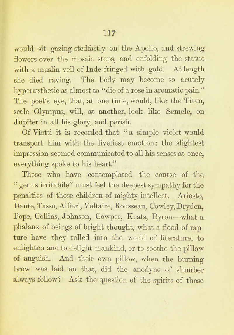 iir would sit gazing stedfastly on the Apollo, and strewing flowers over the mosaic steps, and enfolding the statue with a muslin veil of Inde fringed with gold. At length she died raving. The body may become so acutely hyperaesthetic as almost to die of a rose in aromatic pain. The poet's eye, that, at one time, would, like the Titan, scale Olympus, will, at another, look like Semele, on Jupiter in all his glory, and perish. Of Viotti it is recorded that  a simple violet would transport him with the liveliest emotion: the slightest impression seemed communicated to all his senses at once, everything spoke to his heart. Those who have contemplated the course of the  genus irritabile must feel the deepest sympathy for the penalties of those children of mighty intellect. Ariosto, Dante, Tasso, Alfieri, Yoltaire, Rousseau, Cowley, Dryden, Pope, Collins, Johnson, Cowper, Keats, Byron—what a, phalanx of beings of bright thought, what a flood of rap ture have they rolled into the world of Hterature, to enlighten and to delight mankind, or to soothe the pillow of anguish. And their own pillow, when the burning brow was laid on that, did the anodyne of slumber always follow? Ask the question of the spirits of those