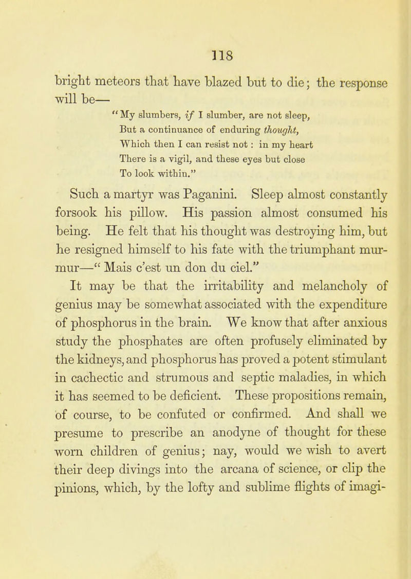 318 bright meteors that have blazed but to die; the response will be—  My slumbers, if I slumber, are not sleep, But a continuance of enduring thought. Which then I can resist not: in my heart There is a vigil, and these eyes but close To look within. Such a martyr was Paganini. Sleep almost constantly forsook his pillow. His passion almost consumed his being. He felt that his thought was destroying him, but he resigned himself to his fate with the triumphant mur- mur— Mais c'est un don du ciel. It may be that the irritability and melancholy of genius may be somewhat associated with the expenditure of phosphorus in the brain. We know that after anxious study the phosphates are often profusely eliminated by the kidneys, and phosphorus has proved a potent stimulant in cachectic and strumous and septic maladies, in which it has seemed to be deficient. These propositions remain, of course, to be confuted or confirmed. And shall we presume to prescribe an anodyne of thought for these worn children of genius; nay, would we wish to avert their deep divings into the arcana of science, or clip the pinions, which, by the lofty and sublime flights of imagi-