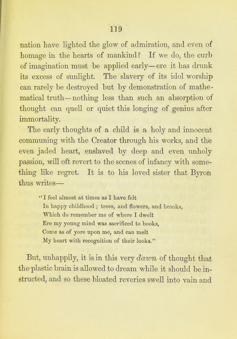 nation have lighted the glow of admiration, and even of homage in the hearts of mankind? If we do, the curb of imagination must be applied early—ere it has drunk its excess of sunlight. The slavery of its idol worship can rarely be destroyed but by demonstration of mathe- matical truth—nothing less than such an absorption of thought can quell or quiet this longing of genius after immortality. The early thoughts of a child is a holy and innocent communing with the Creator through his works, and the even jaded heart, enslaved by deep and even unholy passion, will oft revert to the scenes of infancy vdth some- thing like regret. It is to his loved sister that Byron thus writes— I feel almost at times as I have felt In happy childhood ; trees, and flowers, and brooks. Which do remember me of where I dwelt Ere my young mind was sacrificed to books, Come as of yore upon me, and can melt My heart with recognition of their looks. But, unhappily, it is in this very dawn of thought that the plastic brain is allowed to dream while it should be in- structed, and so these bloated reveries swell into vain and
