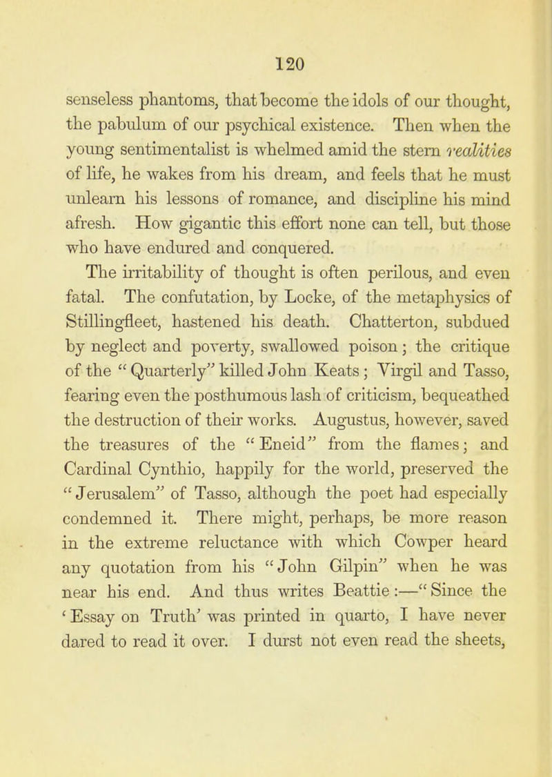 senseless phantoms, that become the idols of our thought, the pabulum of our psychical existence. Then when the young sentimentalist is whelmed amid the stem realities of life, he wakes from his dream, and feels that he must unlearn his lessons of romance, and discipline his mind afresh. How gigantic this effort none can tell, but those who have endured and conquered. The irritability of thought is often perilous, and even fatal. The confutation, by Locke, of the metaphysics of Stillingfleet, hastened his death. Chatterton, subdued by neglect and poverty, swallowed poison; the critique of the  Quarterly killed John Keats; Virgil and Tasso, fearing even the posthumous lash of criticism, bequeathed the destruction of their works. Augustus, however, saved the treasures of the Eneid from the flames; and Cardinal Cynthio, happily for the world, preserved the  Jerusalem of Tasso, although the poet had especially condemned it. There might, perhaps, be more reason in the extreme reluctance with which Cowper heard any quotation from his John Gilpin when he was near his end. And thus writes Beattie :— Since the ' Essay on Truth' was printed in quarto, I have never dared to read it over. I durst not even read the sheets,