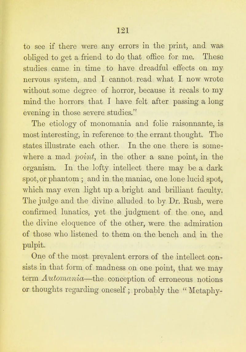 to see if there were any errors in the print, and was obliged to get a friend to do that office for me. These studies came in time to have dreadful effects on my nervous system, and I cannot read what I now wrote without some degree of horror, because it recals to my mind the horrors that I have felt after passing a long evening in those severe studies. The etiology of monomania and folie raisonnante, is most interesting, in reference to the errant thought. The states illustrate each other. In the one there is some- where a mad point, in the other a sane point, in the organism. In the lofty intellect there may be a dark spot, or phantom ; and in the maniac, one lone lucid spot, which may even light up a bright and brilliant faculty. The judge and the divine alluded to by Dr. Rush, were confirmed lunatics, yet the judgment of the one, and the divine eloquence of the other, were the admiration of those who listened to them on the bench and in the pulpit. One of the most prevalent errors of the intellect con- sists in that form of madness on one point, that we may term Automania—the conception of erroneous notions or thoughts regarding oneself; probably the Metaphy-