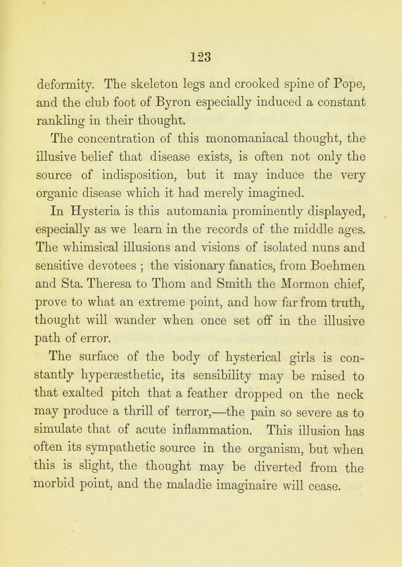 deformity. The skeleton legs and crooked spine of Pope, and the club foot of Byron especially induced a constant rankling in their thought. The concentration of this monomaniacal thought, the illusive belief that disease exists, is often not only the source of indisposition, but it may induce the very organic disease which it had merely imagined. In Hysteria is this automania prominently displayed, especially as we learn in the records of the middle ages. The whimsical illusions and visions of isolated nuns and sensitive devotees ; the visionary fanatics, from Boehmen and Sta. Theresa to Thom and Smith the Mormon chief, prove to what an extreme point, and how far from truth, thought will wander when once set off in the illusive path of error. The surface of the body of hysterical girls is con- stantly hyperaesthetic, its sensibility may be raised to that exalted pitch that a feather dropped on the neck may produce a thrill of terror,—the pain so severe as to simulate that of acute inflammation. This illusion has often its sympathetic source in the organism, but when this is slight, the thought may be diverted from the morbid point, and the maladie imaginaire will cease.