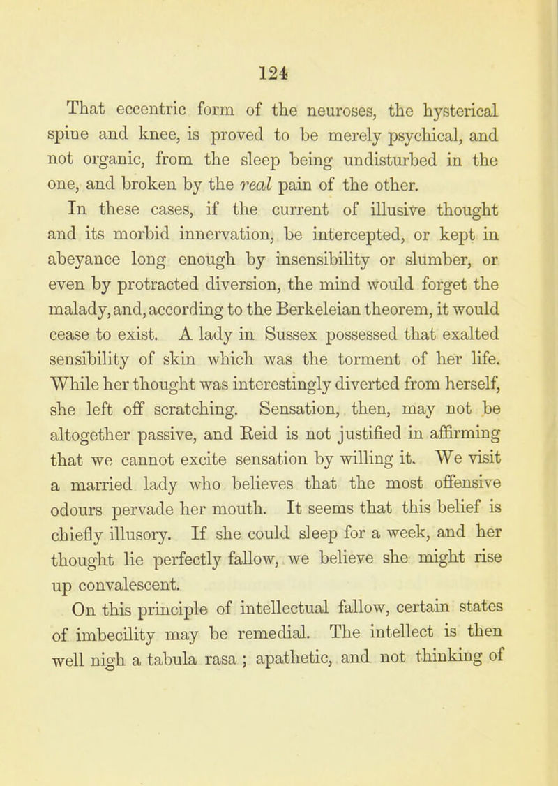 That eccentric form of tlie neuroses, the hysterical spine and knee, is proved to be merely psychical, and not organic, from the sleep being undistmbed in the one, and broken by the real pain of the other. In these cases, if the current of illusive thought and its morbid innervation, be intercepted, or kept in abeyance long enough by insensibility or slumber, or even by protracted diversion, the mind would forget the malady, and, according to the Berkeleian theorem, it would cease to exist. A lady in Sussex possessed that exalted sensibility of skin which was the torment of her life. While her thought was interestingly diverted from herself, she left off scratching. Sensation, then, may not be altogether passive, and Eeid is not justified in afi&rming that we cannot excite sensation by willing it. We visit a married lady who believes that the most offensive odours pervade her mouth. It seems that this belief is chiefly illusory. If she could sleep for a week, and her thought lie perfectly fallow, we believe she might rise up convalescent. On this principle of intellectual fallow, certain states of imbecility may be remedial. The intellect is then well nigh a tabula rasa ; apathetic, and not thinking of