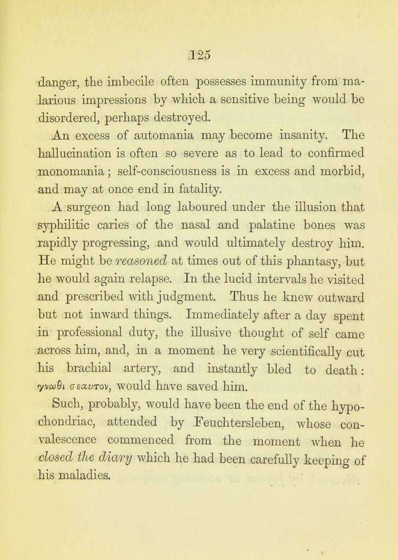 danger, the imbecile often possesses immunity from ma- larious impressions by wbicb a sensitive being would be disordered, perhaps destroyed. An excess of automania may become insanity. The hallucination is often so severe as to lead to confirmed monomania; self-consciousness is in excess and morbid, and may at once end in fatality. A surgeon had long laboured under the illusion that syphilitic caries of the nasal and palatine bones was rapidly progressing, and would ultimately destroy him. He might be reasoned at times out of this phantasy, but he would again relapse. In the lucid intervals he visited and prescribed with judgment. Thus he knew outward but not inward things. Immediately after a day spent in professional duty, the illusive thought of self came across him, and, in a moment he very scientifically cut his brachial artery, and instantly bled to death: ryMu^i aeoiuTQv, would have saved him. Such, probably, would have been the end of the hypo- chondriac, attended by Feuchtersleben, whose con- valescence commenced from the moment when he closed the diary which he had been carefully keeping of his maladies.
