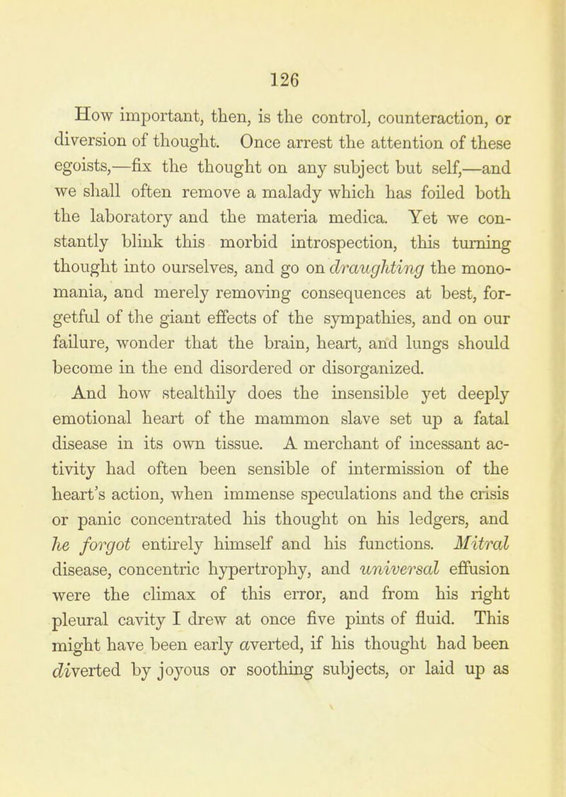 How important, then, is the control, counteraction, or diversion of thought. Once arrest the attention of these egoists,—fix the thought on any subject but self,—and we shall often remove a malady which has foiled both the laboratory and the materia medica. Yet we con- stantly blink this morbid introspection, this turning thought into ourselves, and go on draughting the mono- mania, and merely removing consequences at best, for- getful of the giant effects of the sympathies, and on our failure, wonder that the brain, heart, and lungs should become in the end disordered or disorganized. And how stealthily does the insensible yet deeply emotional heart of the mammon slave set up a fatal disease in its own tissue. A merchant of incessant ac- tivity had often been sensible of intermission of the heart's action, when immense speculations and the crisis or panic concentrated his thought on his ledgers, and he forgot entirely himself and his functions. Mitral disease, concentric hypertrophy, and universal effusion were the climax of this error, and from his right pleural cavity I drew at once five pints of fluid. This might have been early averted, if his thought had been c?iverted by joyous or soothing subjects, or laid up as