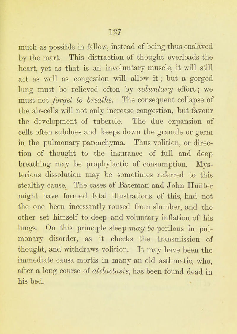 much as possible in fallow, instead of being thus enslaved by the mart. This distraction of thought overloads the heart, yet as that is an involuntary muscle, it will still act as well as congestion will allow it; but a gorged lung must be relieved often by voluntary effort; we must not forget to breathe. The consequent collapse of the air-cells will not only increase congestion, but favour the development of tubercle. The due expansion of cells often subdues and keeps down the granule or germ in the pulmonary parenchyma. Thus volition, or direc- tion of thought to the insurance of full and deep breathing may be prophylactic of consumption. Mys- terious dissolution may be sometimes referred to this stealthy cause. The cases of Bateman and John Hunter might have formed fatal illustrations of this, had not the one been incessantly roused from slumber, and the other set himself to deep and voluntary inflation of his lungs. On this principle sleep riiay he perilous in pul- monary disorder, as it checks the transmission of thought, and withdraws volition. It may have been the immediate causa mortis in many an old asthmatic, who, after a long course of ateladasis, has been found dead in his bed.