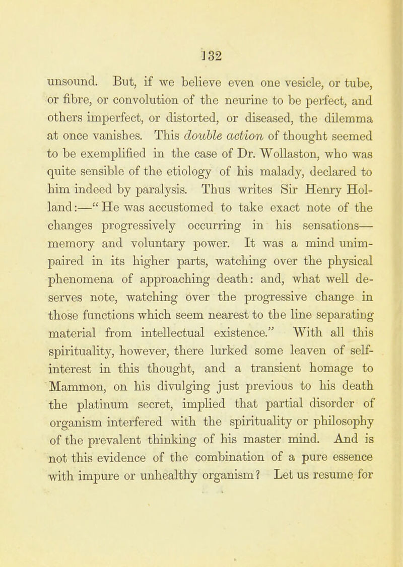 unsound. But, if we believe even one vesicle, or tube, or fibre, or convolution of the neurine to be perfect, and others imperfect, or distorted, or diseased, the dilemma at once vanishes. This double action of thought seemed to be exemplified in the case of Dr. WoUaston, who was quite sensible of the etiology of his malady, declared to him indeed by paralysis. Thus writes Sir Henry Hol- land :— He was accustomed to take exact note of the changes progressively occurring in his sensations— memory and voluntary power. It was a mind unim- paired in its higher parts, watching over the physical phenomena of approaching death: and, what well de- serves note, watching over the progressive change in those functions which seem nearest to the line separating material from intellectual existence. With all this spirituality, however, there lurked some leaven of self- interest in this thought, and a transient homage to Mammon, on his divulging just previous to his death the platinum secret, implied that partial disorder of organism interfered with the spirituality or philosophy of the prevalent thinking of his master mind. And is not this evidence of the combination of a pure essence with impure or unhealthy organism? Let us resume for