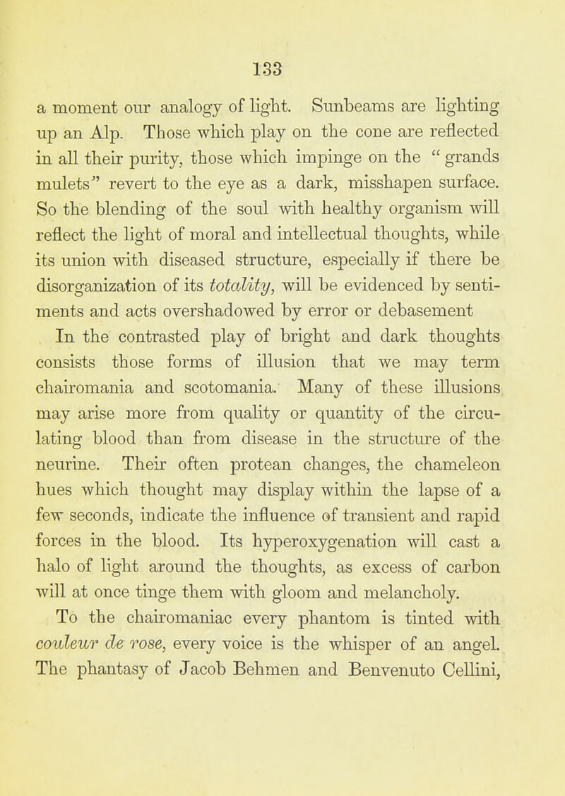 a moment our analogy of light. Sunbeams are lighting up an Alp. Those which play on the cone are reflected in all their purity, those which impinge on the grands mulets revert to the eye as a dark, misshapen surface. So the blending of the soul with healthy organism will reflect the light of moral and intellectual thoughts, while its union with diseased structure, especially if there be disorganization of its totality, will be evidenced by senti- ments and acts overshadowed by error or debasement In the contrasted play of bright and dark thoughts consists those forms of illusion that we may term chairomania and scotomania. Many of these illusions may arise more from quality or quantity of the circu- lating blood than from disease in the structure of the neurine. Their often protean changes, the chameleon hues which thought may display within the lapse of a few seconds, indicate the influence of transient and rapid forces in the blood. Its hyperoxygenation will cast a halo of light around the thoughts, as excess of carbon will at once tinge them with gloom and melancholy. To the chairomaniac every phantom is tinted with couleur de rose, every voice is the whisper of an angel. The phantasy of Jacob Behmen and Benvenuto CeUini,