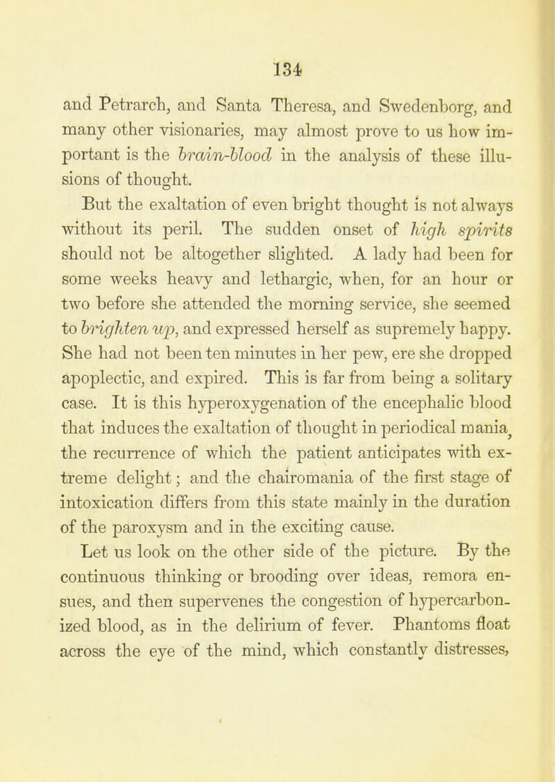 and Petrarch, and Santa Theresa, and Swedenborg, and many other visionaries, may almost prove to us how im- portant is the hrain-hlood in the analysis of these illu- sions of thought. But the exaltation of even bright thought is not always without its peril. The sudden onset of high spirits should not be altogether slighted. A lady had been for some weeks heavy and lethargic, when, for an hour or two before she attended the morning service, she seemed to brighten ujD, and expressed herself as supremely happy. She had not been ten minutes in her pew, ere she dropped apoplectic, and expired. This is far from being a solitary case. It is this hyperoxygenation of the encephalic blood that induces the exaltation of thought in periodical mania^ the recurrence of which the patient anticipates with ex- treme delight; and the chairomania of the first stage of intoxication differs from this state mainly in the duration of the paroxysm and in the exciting cause. Let us look on the other side of the picture. By the continuous thinking or brooding over ideas, remora en- sues, and then supervenes the congestion of hypercarbon. ized blood, as in the delirium of fever. Phantoms float across the eye of the mind, which constantly distresses.