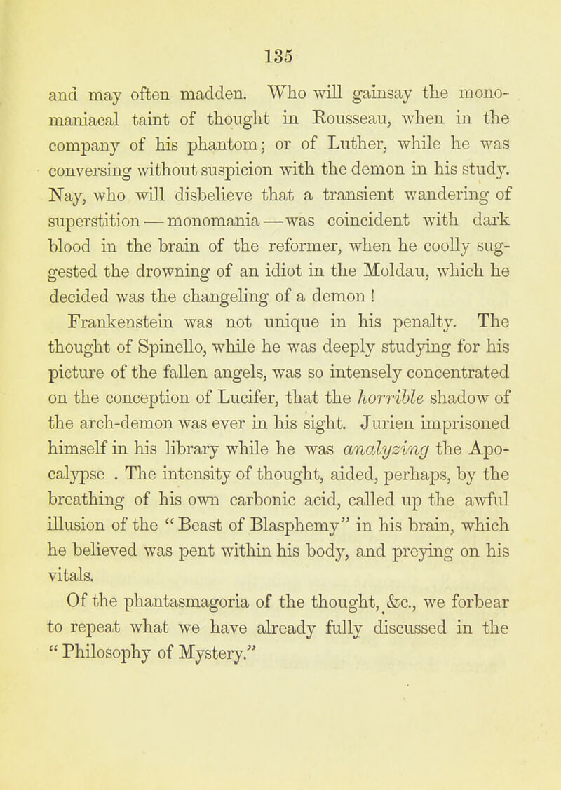 and may often madden. Who will gainsay the mono- maniacal taint of thought in Rousseau, when in the company of his phantom; or of Luther, while he was conversing without suspicion with the demon in his study. Nay, who will disbelieve that a transient wandering of superstition — monomania—was coincident with dark blood in the brain of the reformer, when he coolly sug- gested the drowning of an idiot in the Moldau, which he decided was the changeling of a demon ! Frankenstein was not unique in his penalty. The thought of Spinello, while he was deeply studjdng for his picture of the fallen angels, was so intensely concentrated on the conception of Lucifer, that the horrible shadow of the arch-demon was ever in his sight. Jurien imprisoned himself in his library while he was analyzing the Apo- calypse . The intensity of thought, aided, perhaps, by the breathing of his own carbonic acid, called up the awful illusion of the Beast of Blasphemy in his brain, which he believed was pent within his body, and preying on his vitals. Of the phantasmagoria of the thought, &c., we forbear to repeat what we have already fully discussed in the Philosophy of Mystery.