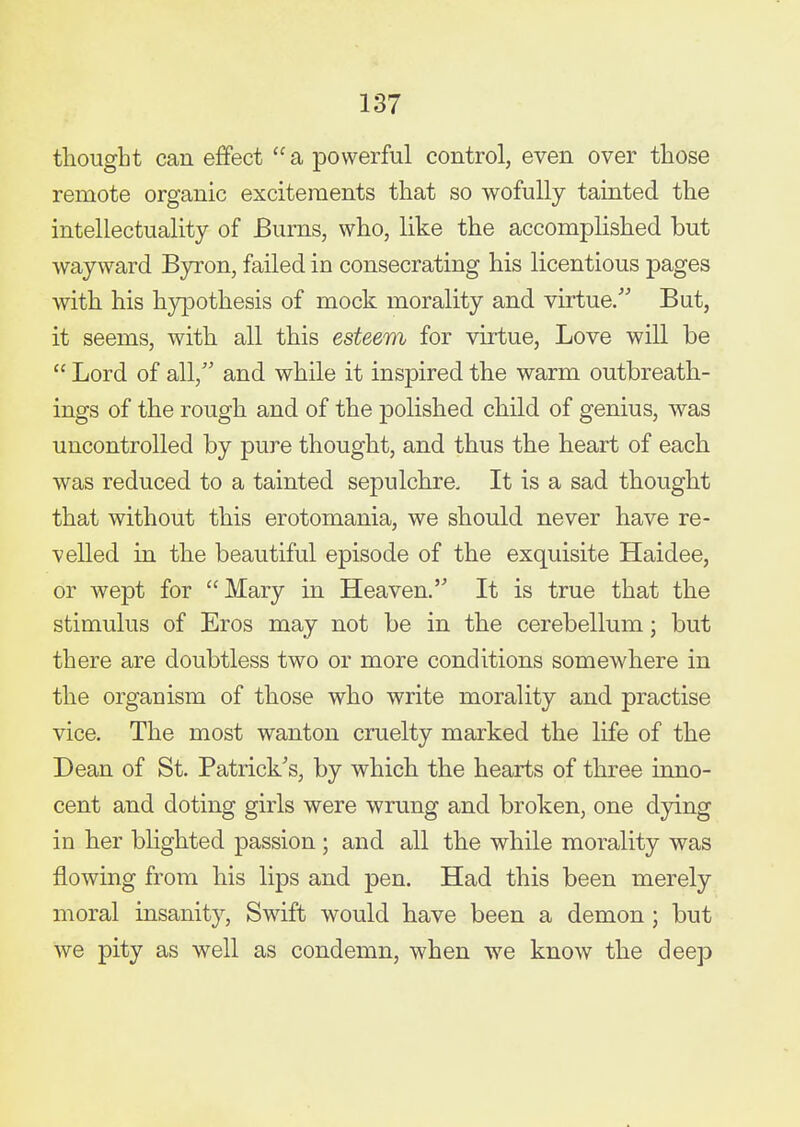 tliougbt can effect  a powerful control, even over those remote organic excitements that so wofully tainted the intellectuality of Burns, who, like the accomplished but wayward Byron, failed in consecrating his licentious pages with his hypothesis of mock morality and virtue. But, it seems, with all this esteem for virtue. Love will be  Lord of all, and while it inspired the warm outbreath- ings of the rough and of the polished child of genius, was uncontrolled by pure thought, and thus the heart of each was reduced to a tainted sepulchre. It is a sad thought that without this erotomania, we should never have re- velled in the beautiful episode of the exquisite Haidee, or wept for Mary in Heaven. It is true that the stimulus of Eros may not be in the cerebellum; but there are doubtless two or more conditions somewhere in the organism of those who write morality and practise vice. The most wanton cruelty marked the life of the Dean of St. Patrick's, by which the hearts of three inno- cent and doting girls were wrung and broken, one dying in her bHghted passion; and all the while morality was flowing from his lips and pen. Had this been merely moral insanity, Swift would have been a demon ; but we pity as well as condemn, when we know the deep