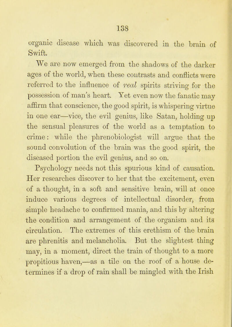 organic disease which was discovered in the brain of Swift. We are now emerged from the shadows of the darker ages of the world, when these contrasts and conflicts were referred to the influence of real spirits striving for the possession of man's heart. Yet even now the fanatic may afiirm that conscience, the good spirit, is whispering virtue in one ear—vice, the evil genius, like Satan, holding up the sensual pleasures of the world as a temptation to crime: while the phrenobiologist will argue that the sound convolution of the brain was the good spirit, the diseased portion the evil genius, and so on. Psychology needs not this spurious kind of causation. Her researches discover to her that the excitement, even of a thought, in a soft and sensitive brain, will at once induce various degrees of intellectual disorder, from simple headache to confirmed mania, and this by altering the condition and arrangement of the organism and its circulation. The extremes of this erethism of the brain are phrenitis and melancholia. But the slightest thing may, in a moment, direct the train of thought to a more propitious haven,—as a tile on the roof of a house de- termines if a drop of rain shall be mingled with the Irish