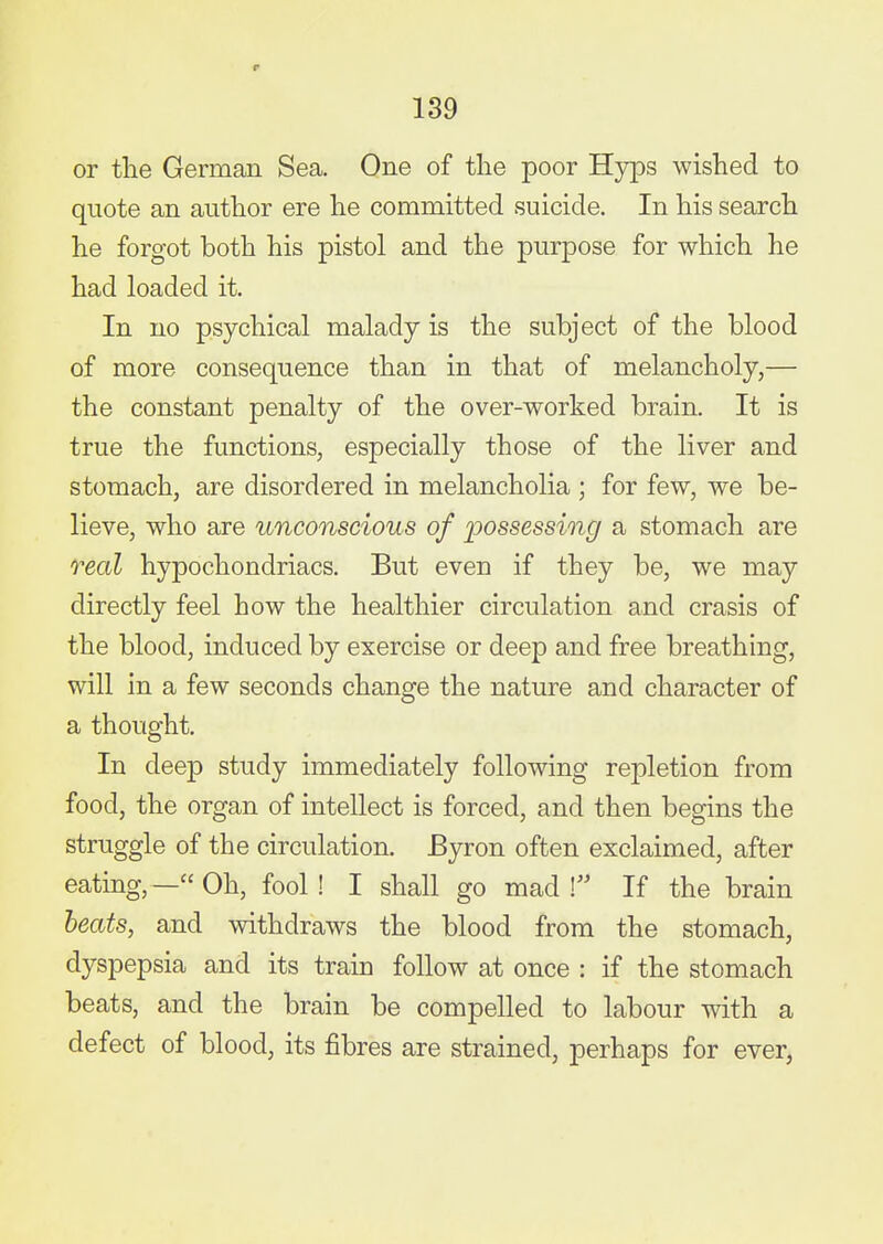 or the German Sea. One of the poor Hyps wished to quote an author ere he committed suicide. In his search he forgot both his pistol and the purpose for which he had loaded it. In no psychical malady is the subject of the blood of more consequence than in that of melancholy,— the constant penalty of the over-worked brain. It is true the functions, especially those of the liver and stomach, are disordered in melancholia ; for few, we be- lieve, who are unconscious of iwssessing a stomach are real hypochondriacs. But even if they be, we may directly feel how the healthier circulation and crasis of the blood, induced by exercise or deep and free breathing, will in a few seconds change the nature and character of a thought. In deep study immediately following repletion from food, the organ of intellect is forced, and then begins the struggle of the circulation. Byron often exclaimed, after eating, — Oh, fool ! I shall go mad ! If the brain heats, and withdraws the blood from the stomach, dyspepsia and its train follow at once : if the stomach beats, and the brain be compelled to labour with a defect of blood, its fibres are strained, perhaps for ever,