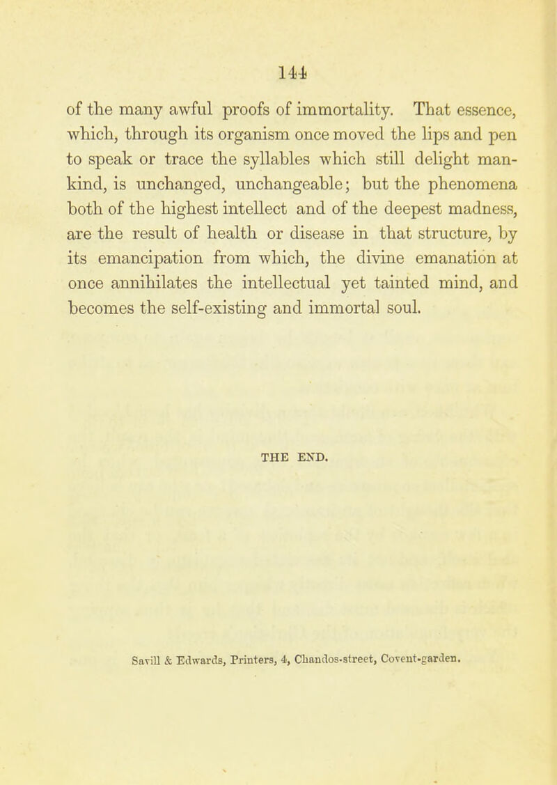 of the many awful proofs of immortality. That essence, which, through its organism once moved the lips and pen to speak or trace the syllables which still delight man- kind, is unchanged, unchangeable; but the phenomena both of the highest intellect and of the deepest madness, are the result of health or disease in that structure, by its emancipation from which, the divine emanation at once annihilates the intellectual yet tainted mind, and becomes the self-existing and immortal soul. THE END. Savill & Edwards, Printers, 4, Cliandos-street, Coveut-garden.