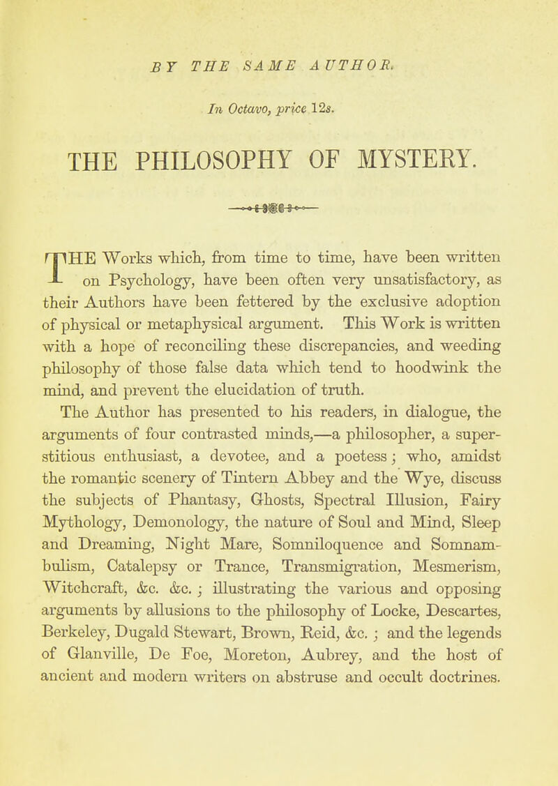 B7 THE SAME AUTHOR, In Octavo, price 12s. THE PHILOSOPHY OF MYSTERY. THE Works which, from time to time, have been written on Psychology, have been often very unsatisfactory, as their Authors have been fettered by the exclusive adoption of physical or metaphysical argument. This Work is written with a hope of reconciling these discrepancies, and weeding philosophy of those false data which tend to hoodwink the mind, and prevent the elucidation of truth. The Author has presented to his readers, in dialogue, the arguments of four contrasted minds,—a philosopher, a super- stitious enthusiast, a devotee, and a poetess; who, amidst the romantic scenery of Tintern Abbey and the Wye, discuss the subjects of Phantasy, Ghosts, Spectral Illusion, Fairy Mythology, Demonology, the nature of Soul and Mind, Sleep and Dreaming, Night Mare, Somniloquence and Somnam- bulism, Catalepsy or Trance, Transmigration, Mesmerism, Witchcraft, &c. &c.; illustrating the various and opposing arguments by allusions to the philosophy of Locke, Descartes, Berkeley, Dugald Stewart, Brown, Reid, <fec,; and the legends of Glanville, De Foe, Moreton, Aubrey, and the host of ancient and modem writers on abstruse and occult doctrines.