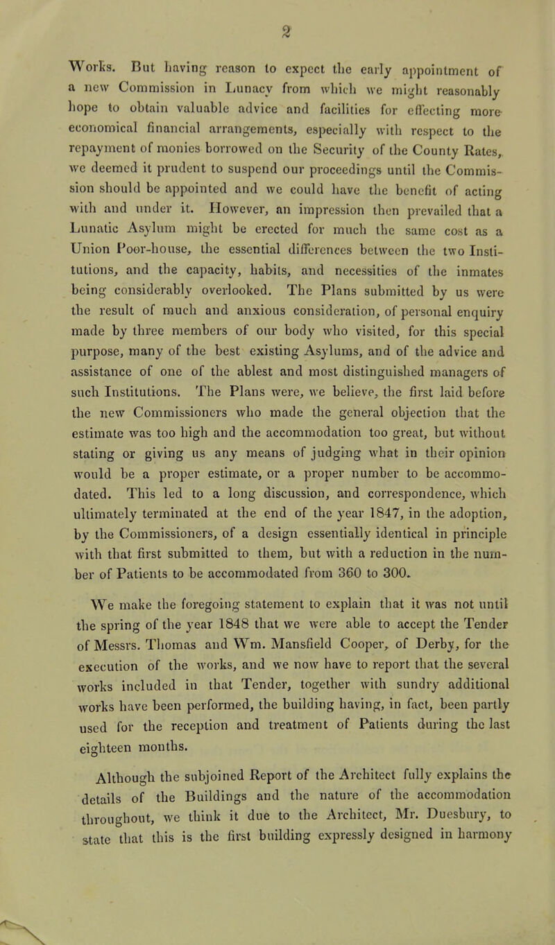 Worts. But liaving reason lo expect the early appointment of a new Commission in Lunacy from wliidi we miglit reasonably hope to obtain valuable advice and facilities for effecting more economical financial arrangements, especially with respect to the repayment of monies borrowed on the Security of the County Rates, we deemed it prudent to suspend our proceedings until the Commis- sion should be appointed and we could have the benefit of acting with and under it. However, an impression then prevailed that a Lunatic Asylum might be erected for much the same cost as a Union Poor-house, the essential differences between the two Insti- tutions, and the capacity, habits, and necessities of the inmates being considerably overlooked. The Plans submitted by us were the result of much and anxious consideration, of personal enquiry made by three members of our body who visited, for this special purpose, many of the best existing Asylums, and of the advice and assistance of one of the ablest and most distinguished managers of such Institutions. The Plans wei'e, we believe, the first laid before the new Commissioners who made the general objection that the estimate was too high and the accommodation too great, but without stating or giving us any means of judging what in their opinion would be a proper estimate, or a proper number to be accommo- dated. This led to a long discussion, and correspondence, which ultimately terminated at the end of the year 1847, in the adoption, by the Commissioners, of a design essentially identical in principle Avith that first submitted to them, but with a reduction in the num- ber of Patients to be accommodated from 360 to 300. We make the foregoing statement to explain that it was not until the spring of the year 1848 that we were able to accept the Tender of Messrs. Thomas and Wm. Mansfield Cooper, of Derby, for the execution of the works, and we now have to report that the several works included in that Tender, together with sundry additional works have been performed, the building having, in fact, been partly used for the reception and treatment of Patients during the last eighteen months. Although the subjoined Report of the Architect fully explains the details of the Buildings and the nature of the accommodation throughout, we think it due to the Architect, Mr. Duesbury, to state that this is the first building expressly designed in harmony