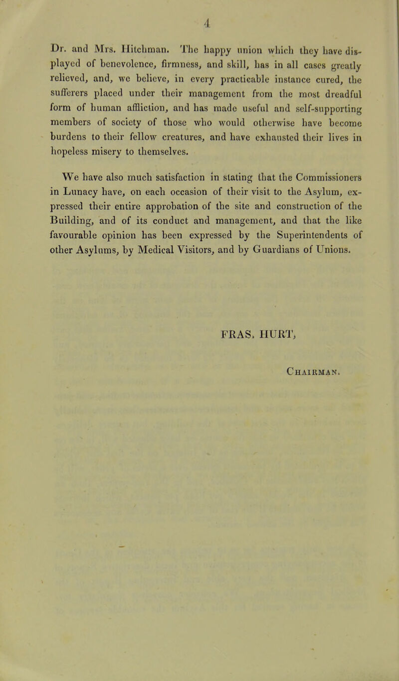 Dr. and Mrs. Ililcliman. The happy union which they have dis- played of henevolcnce, firmness, and skill, has in all cases greatly relieved, and, we believe, in every practicable instance cured, the sufferers placed under their management from the most dreadful form of human affliction, and has made useful and self-supporting members of society of those who would otherwise have become burdens to their fellow creatures, and have exhausted their lives in hopeless misery to themselves. We have also much satisfaction in slating that the Commissioners in Lunacy have, on each occasion of their visit to the Asylum, ex- pressed their entire approbation of the site and construction of the Building, and of its conduct and management, and that the like favourable opinion has been expressed by the Superintendents of other Asylums, by Medical Visitors, and by Guardians of Unions. FRAS. HURT, Chairman.