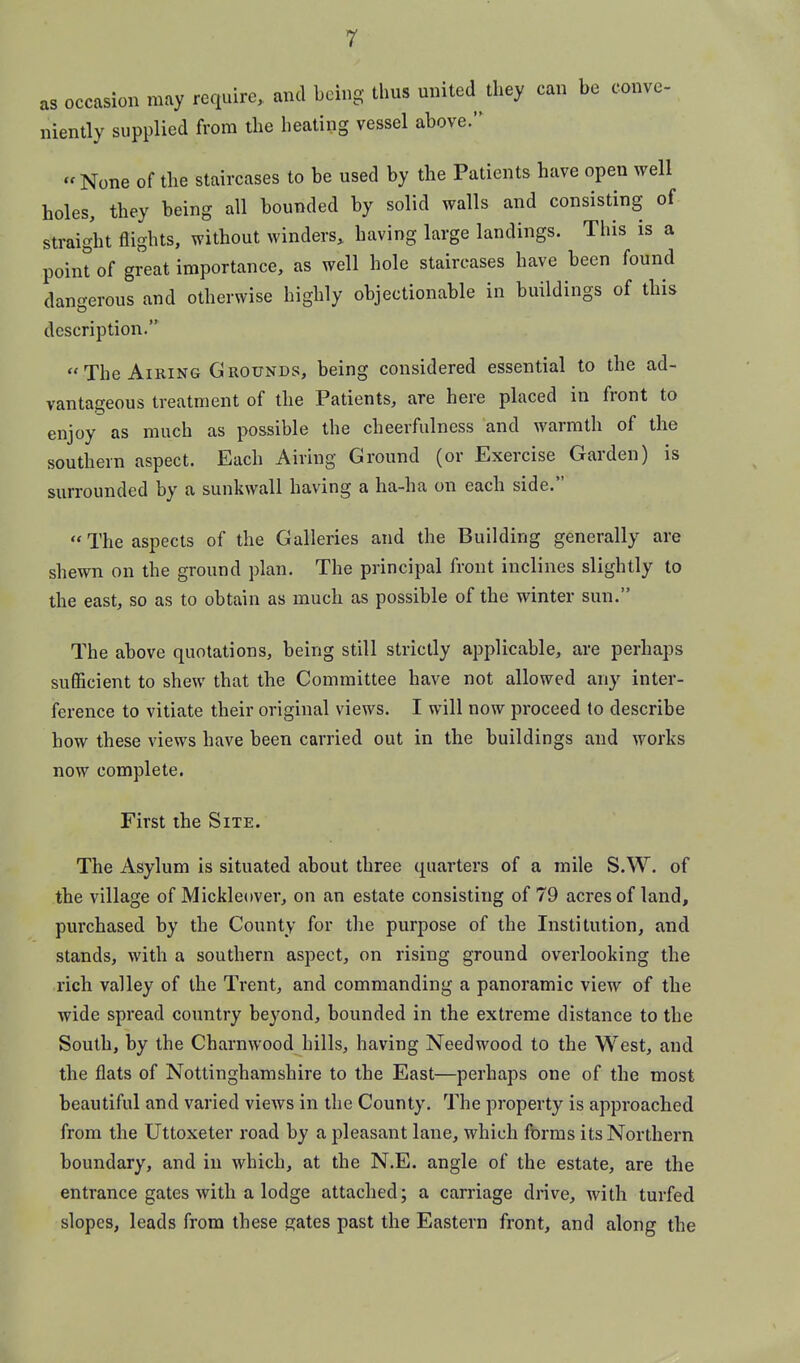 r as occasion may require, and being thus united they can be conve- niently supplied from the heating vessel above.  None of the staircases to be used by the Patients have open well holes, they being all bounded by solid walls and consisting of straight flights, without winders, having large landings. Tliis is a point of great importance, as well hole staircases have been found dangerous and otherwise highly objectionable in buildings of this description.  The Airing Grounds, being considered essential to the ad- vantageous treatment of the Patients, are here placed in front to enjoy as much as possible the cheerfulness and warmth of the southern aspect. Each Airing Ground (or Exercise Garden) is surrounded by a sunkwall having a ha-ha on each side. The aspects of the Galleries and the Building generally are shewn on the ground plan. The principal front inclines slightly to the east, so as to obtain as much as possible of the winter sun. The above quotations, being still strictly applicable, are perhaps sufiicient to shew that the Committee have not allowed any inter- ference to vitiate their original views. I will now proceed to describe how these views have been carried out in the buildings and works now complete. First the Site. The Asylum is situated about three quarters of a mile S.W. of the village of Mickleover, on an estate consisting of 79 acres of land, purchased by the County for the purpose of the Institution, and stands, with a southern aspect, on rising ground overlooking the rich valley of the Trent, and commanding a panoramic view of the wide spread country beyond, bounded in the extreme distance to the South, by the Charnwood hills, having Needwood to the West, and the flats of Nottinghamshire to the East—perhaps one of the most beautiful and varied views in the County. The property is approached from the Uttoxeter road by a pleasant lane, which forms its Northern boundary, and in which, at the N.E. angle of the estate, are the entrance gates with a lodge attached; a carriage drive, with turfed slopes, leads from these gates past the Eastern front, and along the