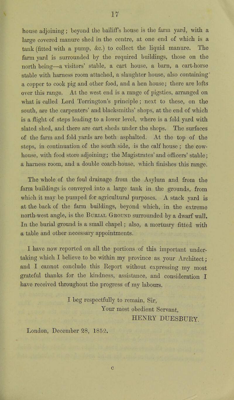 house adjoining; beyond the bailiff's house is the farm yard, with a large covered manure shed in the centre, at one end of which is a tank (fitted with a pump, &c.) to collect the lic[uid manure. The farm yard is surrounded by the required buildings, those on the north being—a visitors' stable, a cart house, a barn, a cart-horse stable vdth harness room attached, a slaughter house, also containing' a copper to cook pig and other food, and a hen house; there are lofts over this range. At the west end is a range of pigsties, arranged on what is called Lord Torrington's principle; next to these, on the south, are the carpenters' and blacksmiths' shops, at the end of which is a flight of steps leading to a lower level, where is a fold yard with slated shed, and there are cart sheds imder the shops. The sm-faces of the farm and fold yards are both asphalted. At the top of the steps, in continuation of the south side, is the calf house ; the cow- house, with food store adjoining; the Magistrates' and officers' stable; a hai'ness room, and a double coach-house, which finishes this range. The whole of the foul drainage from the Asylum and from the farm buildings is conveyed into a large tank in the grounds, from which it may be pumped for agricultural purposes. A stack yard is at the back of the farm buildings, beyond which, in the extreme north-west angle, is the Burial Ground surrounded by a dwarf wall. In the burial ground is a small chapel; also, a mortuary fitted with a table and other necessaiy appointments. I have now reported on all the portions of this important under- taking which I behove to be within my province as your Architect; and I cannot conclude tliis Keport without expressing my most grateful thanks for the kindness, assistance, and consideration I have received throughout the progress of my labours. I beg respectfully to remain, Sir, Your most obedient Servant, HENRY DUESBURY. London, December S8, 1853. c