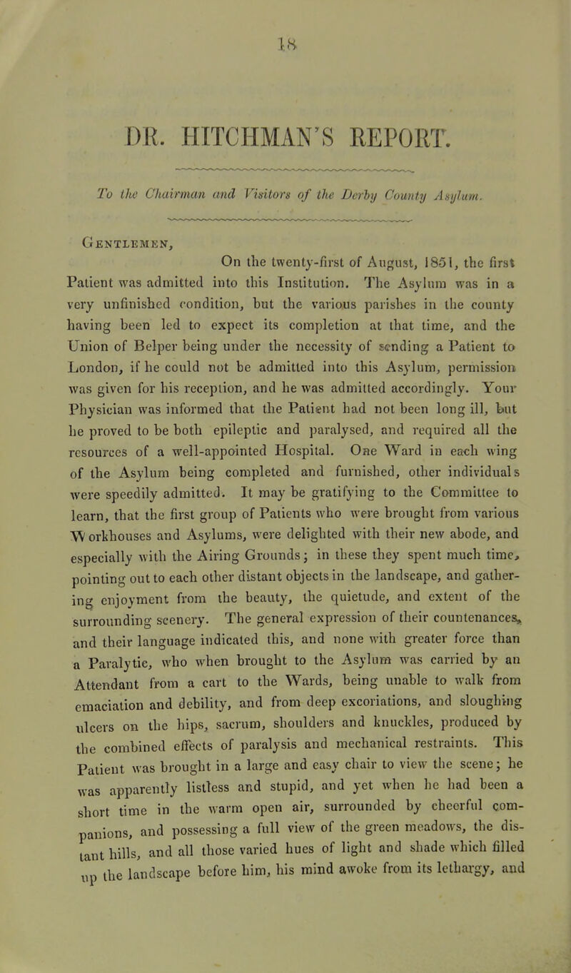 DR. HITCHMAN'S REPORT. To the Chairman and Vidtors of the Derhtj County Asylum. Gentlemen, On the twenty-first of Aup;ust, 1851, the first Patient was admitted into this Institution. The Asyhun was in a very unfinished condition, but the various parishes in the county having been led to expect its completion at that time, and the Union of Belper being under the necessity of sending a Patient to London, if he could not be admitted into this Asylum, permission was given for his reception, and he was admitted accordingly. Your Physician was informed that the Patient had not been long ill, hut he proved to be both epileptic and paralysed, and required all the resources of a well-appointed Hospital. One Ward in each wing of the Asylum being completed and furnished, other individuals were speedily admitted. It may be gratifying to the Committee to learn, that the first group of Patients who were brought from various W orthouses and Asylums, were delighted with their new abode, and especially with the Airing Grounds; in these they spent much time, pointing out to each other distant objects in the landscape, and gather- ing enjoyment from the beauty, the quietude, and extent of the surrounding scenery. The general expression of their countenances,, and their language indicated this, and none with greater force than a Paralytic, who when brought to the Asylum was carried by an Attendant from a cart to the Wards, being unable to walk from emaciation and debility, and from deep excoriations, and sloughing ulcers on the hips, sacrum, shoulders and knuckles, produced by the combined effects of paralysis and mechanical restraints. This Patient was brought in a large and easy chair to view the scene; he was apparently listless and stupid, and yet when he had been a short time in the warm open air, surrounded by cheerful com- panions, and possessing a full view of the green meadows, the dis- tant hills, and all those varied hues of light and shade which filled up the landscape before him, his mind awoke from its lethargy, and