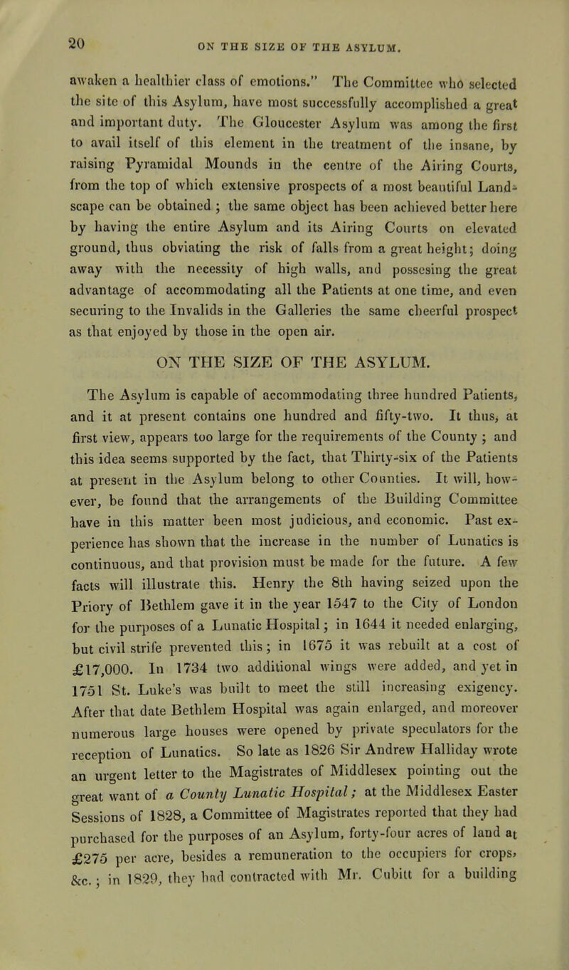 awalien a healthier class of emotions. The Committee who selected the site of this Asylum, have most successfully accomplished a great and important duty. The Gloucester Asylum was among the first to avail itself of this element in the treatment of the insane, by raising Pyramidal Mounds in the centre of the Airing Courts, from the top of which extensive prospects of a most beautiful Land- scape can be obtained ; the same object has been achieved better here by having the entire Asylum and its Airing Courts on elevated ground, thus obviating the risk of falls from a great height; doing away with the necessity of high walls, and possesing the great advantage of accommodating all the Patients at one time, and even securing to the Invalids in the Galleries the same cheerful prospect as that enjoyed by those in the open air. ON THE SIZE OF THE ASYLUM. The Asylum is capable of accommodating three hundred Patients, and it at present contains one hundred and fifty-two. It thus, at first view, appears too large for the requirements of the County ; and this idea seems supported by the fact, that Thirty-six of the Patients at present in the Asylum belong to other Counties. It will, how- ever, be found that the arrangements of the Building Committee have in this matter been most judicious, and economic. Past ex- perience has shown that the increase in the number of Lunatics is continuous, and that provision must be made for the future. A few facts will illustrate this. Henry the 8ih having seized upon the Priory of liethlem gave it in the year 1547 to the City of London for the purposes of a Lunatic Hospital; in 1644 it needed enlarging, but civil strife prevented this; in 1675 it was rebuilt at a cost of £17,000. In 1734 two additional wings were added, and yet in 1751 St. Luke's was built to meet the still increasing exigency. After that date Bethlem Hospital was again enlarged, and moreover numerous large houses were opened by private speculators for the reception of Lunatics. So late as 1826 Sir Andrew Halliday wrote an urgent letter to the Magistrates of Middlesex pointing out the great want of a County Lunatic Hospital; at the Middlesex Easter Sessions of 1828, a Committee of Magistrates reported that they had purchased for the purposes of an Asylum, forty-four acres of land at £275 per acre, besides a remuneration to the occupiers for crops, &c.; in 1829, they had contracted with Mr. Cubitt for a building