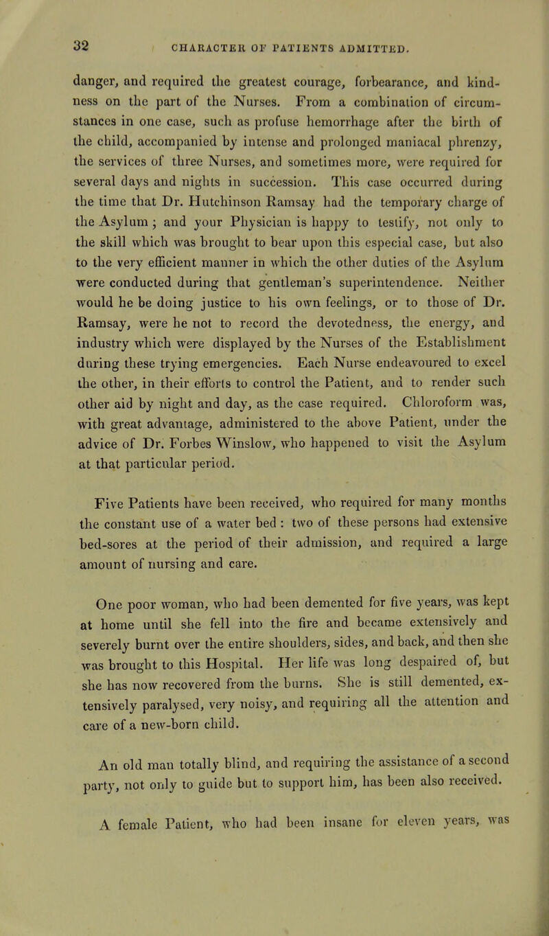 danger, and required the greatest courage, forbearance, and kind- ness on the part of the Nurses, From a combination of circum- stances in one case, such as profuse hemorrhage after the birth of the child, accompanied by intense and prolonged maniacal phrenzy, the services of three Nurses, and sometimes more, were required for several days and nights in succession. This case occurred during the time that Dr. Hutchinson Ramsay had the temporary charge of the Asylum ; and your Physician is happy to testify, not only to the skill which was brought to bear upon this especial case, but also to the very eflScient manner in which the other duties of the Asylum were conducted during that gentleman's superintendence. Neither would he be doing justice to his own feelings, or to those of Dr. Ramsay, were he not to record the devotedness, the energy, and industry which were displayed by the Nurses of the Establishment during these trying emergencies. Each Nurse endeavoured to excel the other, in their efforts to control the Patient, and to render such other aid by night and day, as the case required. Chloroform was, with great advantage, administered to the above Patient, under the advice of Dr. Forbes Winslow, who happened to visit the Asylum at that particular period. Five Patients have been received, who required for many months the constant use of a water bed : two of these persons had extensive bed-sores at the period of their admission, and required a large amount of nursing and care. One poor woman, who had been demented for five years, was kept at home until she fell into the fire and became extensively and severely burnt over the entire shoulders, sides, and back, and then she was brought to this Hospital. Her life was long despaired of, but she has now recovered from the burns. She is still demented, ex- tensively paralysed, very noisy, and requiring all the attention and care of a new-born child. An old man totally blind, and requiring the assistance of a second party, not only to guide but to support him, has been also received. A female Patient, who had been insane for eleven years, was