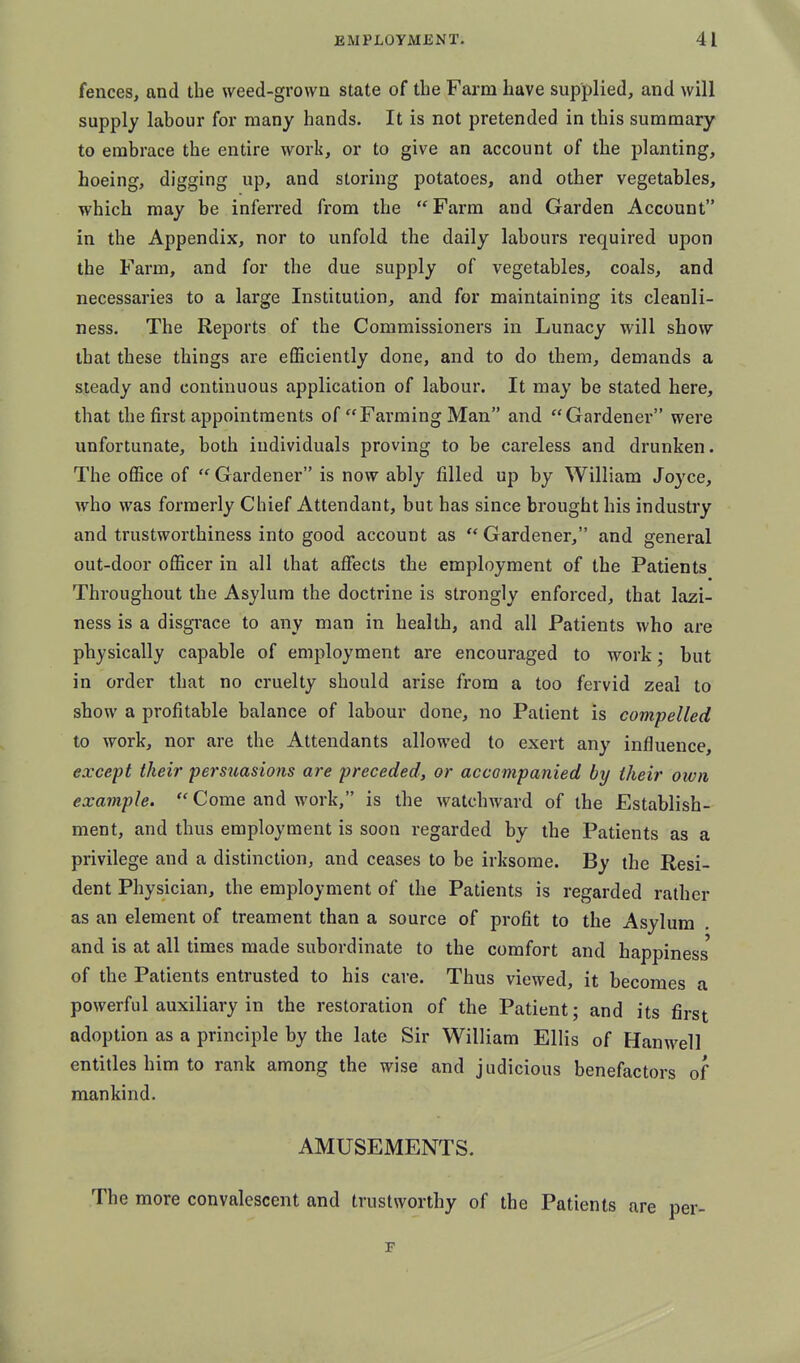 fences, and the weed-grown state of the Farm have supplied, and will supply labour for many hands. It is not pretended in this summary to embrace the entire work, or to give an account of the planting, hoeing, digging up, and storing potatoes, and other vegetables, which may be inferred from the Farm and Garden Account in the Appendix, nor to unfold the daily labours required upon the Farm, and for the due supply of vegetables, coals, and necessaries to a large Institution, and for maintaining its cleanli- ness. The Reports of the Commissioners in Lunacy will show that these things are efficiently done, and to do them, demands a steady and continuous application of labour. It may be stated here, that the first appointments of Fai'ming Man and Gardener were unfortunate, both individuals proving to be careless and drunken. The office of  Gardener is now ably filled up by William Joyce, who was formerly Chief Attendant, but has since brought his industry and trustworthiness into good account as Gardener, and general out-door officer in all that affects the employment of the Patients Throughout the Asylum the doctrine is strongly enforced, that lazi- ness is a disgrace to any man in health, and all Patients who are physically capable of employment are encouraged to work; but in order that no cruelty should arise from a too fervid zeal to show a profitable balance of labour done, no Patient is compelled to work, nor are the Attendants allowed to exert any influence, except their persuasions are preceded, or accompanied by their own example.  Come and work, is the watchward of the Establish- ment, and thus employment is soon regarded by the Patients as a privilege and a distinction, and ceases to be irksome. By the Resi- dent Physician, the employment of the Patients is regarded rather as an element of treament than a source of profit to the Asylum . and is at all times made subordinate to the comfort and happiness' of the Patients entrusted to his care. Thus viewed, it becomes a powerful auxiliary in the restoration of the Patient; and its first adoption as a principle by the late Sir William Ellis of Hanwell entitles him to rank among the wise and judicious benefactors of mankind. AMUSEMENTS. The more convalescent and trustworthy of the Patients are