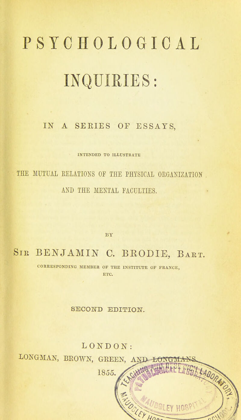 INQUIRIES: IN A SEEIES OF ESSAYS, INTENDED TO ILLUSTRATE THE MUTUAL EELATIONS OF THE PHYSICAL OEGANIZATION AND THE MENTAL FACULTIES. BY SiK BENJAMIN C. BEODIE, Baet. COERESPONDING MEMBER OF THE INSTITUTE OF FRANCE, ETC. SECOKTD EDITION.