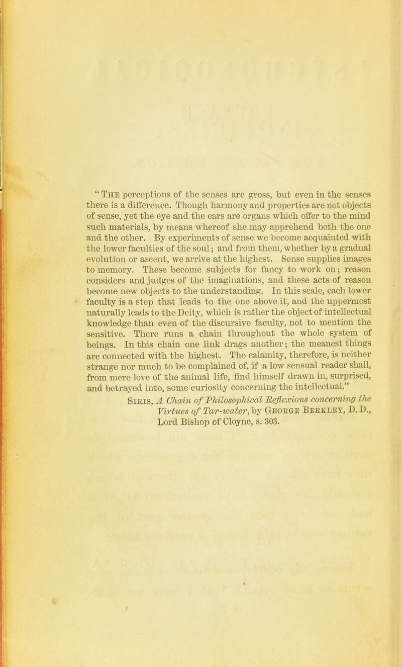  The perceptions of the senses are gi'oss, but even in the senses tliere is a difference. Though harmony and properties are not objects of sense, yet tlie eye and tlie ears are organs whicli offer to the mind such materials, by means whereof she may apprehend both the one and the other. By experiments of sense we become acqviainted with the lower faculties of the soul; and from them, whether by a gradual evolution or ascent, we arrive at the highest. Sense supphes images to memory. These become subjects for fancy to work on; reason considers and judges of the imaginations, and these acts of reason become new objects to the understanding. In this scale, each lower faculty is a step that leads to the one above it, and the uppermost naturally leads to the Deity, wliich is rather the object of intellectual knowledge than even of the discursive faculty, not to mention the sensitive. There runs a chain tlu-oughout the whole system of beings. In this chain one link drags another; the meanest things are connected with the highest. The calamity, therefore, is neither strange nor much to be complained of, if a low sensual reader shall, from mere love of the animal life, find himself drawn in, surprised, and betrayed into, some curiosity concerning the intellectual. SiElS, A Cliain of Philosophical Reflexions concerning the Virtues of Tar-water, by Geoege Beeklet, D.D., Lord Bishop of Cloyne, s. 303.