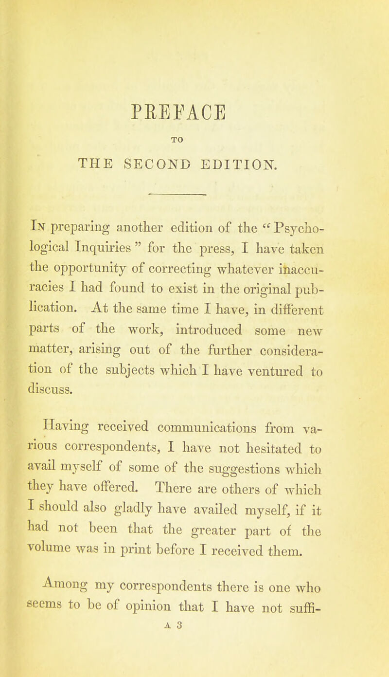 THE PREFACE TO SECOND EDITION. In preparing another edition of tlie  Psycho- logical Inquiries  for the press, I have taken the opportunity of correcting whatever inaccu- racies I had found to exist in the original pub- lication. At the same time I have, in different parts of the work, introduced some new matter, arising out of the further considera- tion of the subjects which I have ventured to discuss. Having received communications from va- rious correspondents, I have not hesitated to avail myself of some of the suggestions which they have offered. There are others of which I should also gladly have availed myself, if it had not been that the greater part of the volume was in print before I received them. Among my correspondents there is one who seems to be of opinion that I have not suffi- A 3