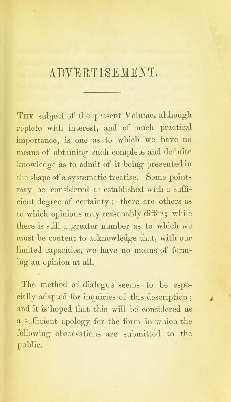ADVERTISEMENT. The subject of the present Volume, althougli replete with interest, and of much practical importance, is one as to which we have no means of obtaining such complete and definite knowledge as to admit of it being presented in the shape of a systematic treatise. Some points may be considered as established with a suffi- cient degree of certainty; there are others as to which opinions may reasonably differ; wliile there is still a greater number as to which we must be content to acknowledge that, with our limited capacities, we have no means of form- ing an opinion at all. The method of dialogue seems to be espe- cially adapted for inquiries of this description ; and it is hoped that this will be considered as a sufficient apology for the form in which the following observations are submitted to the public.