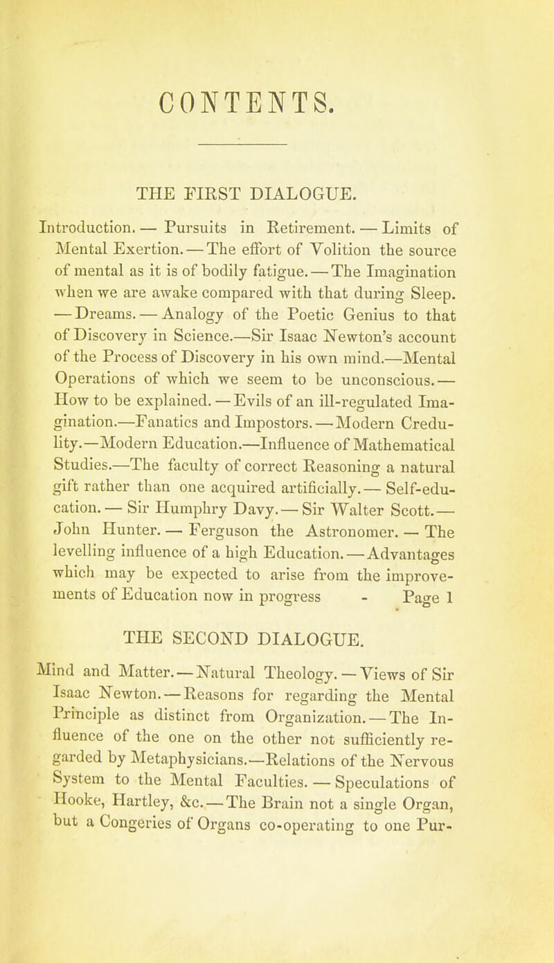CONTENTS. THE riKST DIALOGUE. Introduction. — Pursuits in Retirement. — Limits of Mental Exertion. — The effort of Volition the source of mental as it is of bodily fatigue. — The Imagination when we are awake compared with that during Sleep. — Dreams. — Analogy of the Poetic Genius to that of Discovery in Science.—Sir Isaac Newton's account of the Process of Discovery in his own mind.—Mental Operations of which we seem to be unconscious.— How to be explained. — Evils of an ill-regulated Ima- gination.—Fanatics and Impostors. — Modern Credu- lity.—Modern Education.—Influence of Mathematical Studies.—The faculty of correct Reasoning a natural gift rather than one acquired artificially.— Self-edu- cation.— Sir Humphry Davy.— Sir Walter Scott.— John Hunter. — Ferguson the Astronomer. — The levelling influence of a high Education. — Advantages which may be expected to arise from the improve- ments of Education now in progress - Page 1 THE SECOND DIALOGUE. Mind and Matter. — Natural Theology. — Views of Sir Isaac Newton. —Reasons for regarding the Mental Principle as distinct from Organization. — The In- fluence of the one on the other not sufiiciently re- garded by Metaphysicians.—Relations of the N ervous System to the Mental Faculties. — Speculations of Hooke, Hartley, &c. —The Brain not a single Organ, but a Congeries of Organs co-operating to one Pur-