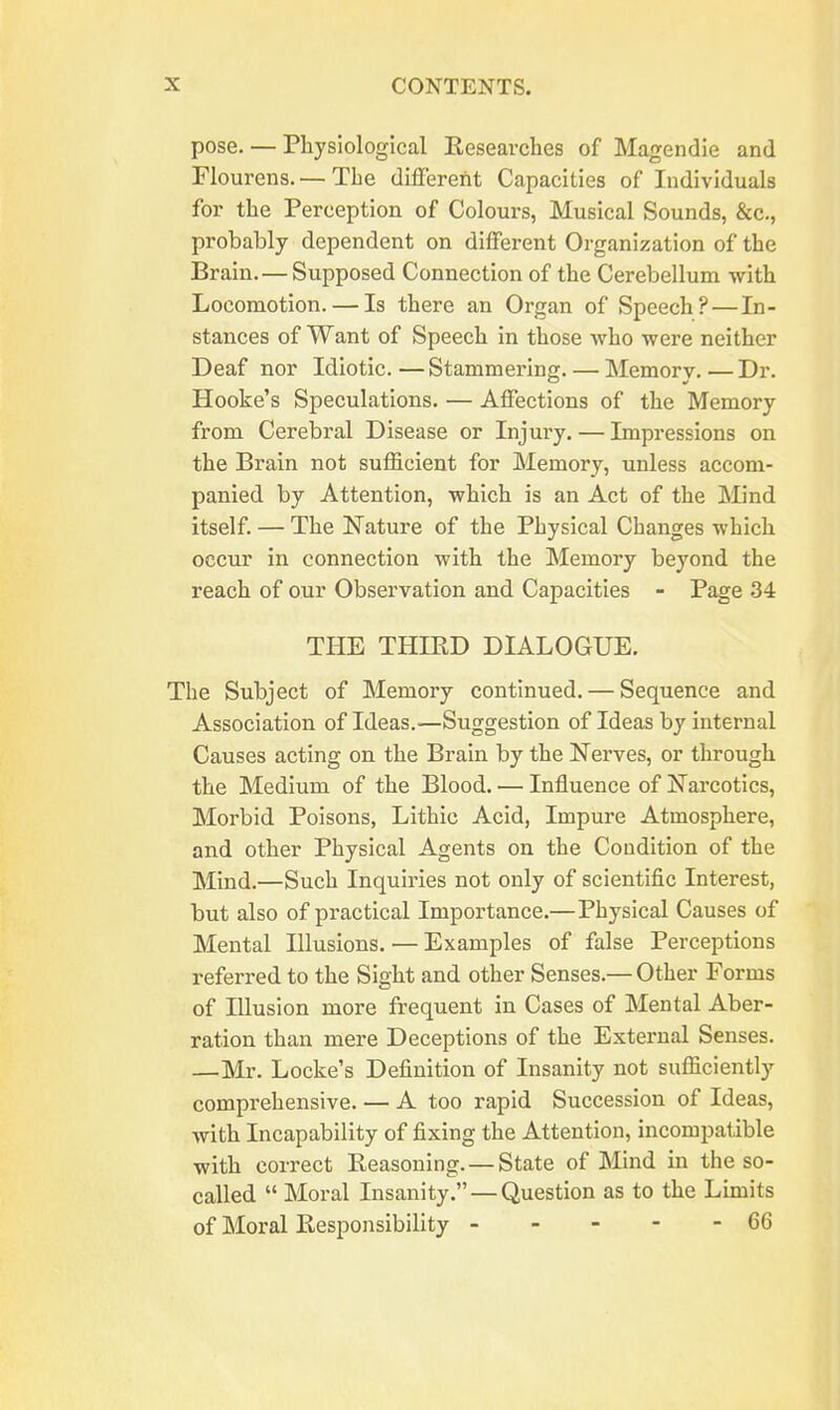 pose. — Physiological Researches of Magendie and riourens. — The different Capacities of Individuals for the Perception of Colours, Musical Sounds, &c., probably dependent on different Organization of the Brain. — Supposed Connection of the Cerebellum with Locomotion. — Is there an Organ of Speech? — In- stances of Want of Speech in those who were neither Deaf nor Idiotic. — Stammering. — Memory. — Dr. Hooke's Speculations. — Affections of the Memory from Cerebral Disease or Injury. — Impressions on the Brain not sufficient for Memory, unless accom- panied by Attention, which is an Act of the Mind itself. — The E'ature of the Physical Changes which occur in connection with the Memory beyond the reach of our Observation and Capacities - Page 34 THE THIRD DIALOGUE. The Subject of Memory continued. — Sequence and Association of Ideas.—Suggestion of Ideas by internal Causes acting on the Brain by the Nerves, or through the Medium of the Blood. — Influence of Narcotics, Morbid Poisons, Lithic Acid, Impure Atmosphere, and other Physical Agents on the Condition of the Mind.—Such Inquiries not only of scientific Interest, but also of pi'actical Importance.—Physical Causes of Mental Illusions. — Examples of false Perceptions referred to the Sight and other Senses.— Other Forms of Illusion more frequent in Cases of Mental Aber- ration than mere Deceptions of the External Senses. —Mr. Locke's Definition of Insanity not sufficiently comprehensive. — A too rapid Succession of Ideas, with Incapability of fixing the Attention, incompatible with correct Reasoning. —State of Mind in the so- called  Moral Insanity. — Question as to the Limits of Moral Responsibility 66