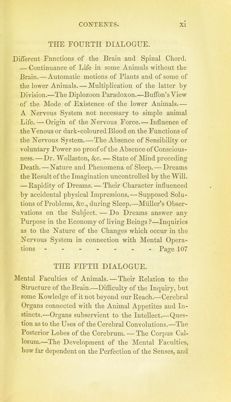 THE FOUETH DIALOGUE. Different Fnnctions of the Brain and Spinal Cliord. — Continuance of Life in some Animals without the Brain. — Automatic motions of Plants and of some of the lower Animals. — Multiplication of the latter by Division.—The Diplozoon Paradox on.—Buffon's View of the Mode of Existence of the lower Animals.— A Nervous System not necessary to simple animal Life. — Ori2;in of the Nervous Force. — Influence of the Venous or dark-coloured Blood on the Functions of the ISTervous System. — The Absence of Sensibility or voluntary Power no proof of the Absence of Conscious- ness.—Dr. WoUaston, &c. — State of Mind preceding Death.—Nature and Phenomena of Sleep. — Dreams the Result of the Imagination uncontrolled by the Will. — Rapidity of Dreams. — Their Character influenced by accidental physical Impressions. — Supposed Solu- tions of Problems, &c., during Sleep.—Mliller's Obser- vations on the Subject. — Do Dreams answer any Purpose in the Economy of living Beings ?—Inquiries as to the Nature of the Changes which occur in the Nervous System in connection with Mental Opera- tions Page 107 THE FIFTH DIALOGUE. Mental Faculties of Animals.—Their Relation to the Structure of the Brain.—Difiiculty of the Inquiry, but some Kowledge of it not beyond our Reach.—Cerebral Organs connected with the Animal Appetites and In- stincts.—Organs subservient to the Intellect.—Ques- tion as to the Uses of the Cerebral Convolutions.—The Posterior Lobes of the Cerebrum. — The Corpus Cal- losum.—The Development of the Mental Faculties, how far dependent on the Perfection of the Senses, and