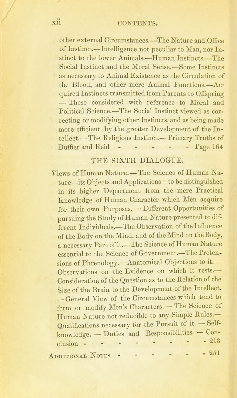 other external Circumstances.—The Nature and Office of Instinct.—Intelligence not peculiar to Man, nor In- stinct to the lower Animals.—Human Instincts.—The Social Instinct and the Moral Sense.—Some Instincts as necessary to Animal Existence as the Circulation of the Blood, and other mere Animal Functions.—Ac- quired Instincts transmitted from Parents to Offspring — These considered with reference to Moral and Political Science.—The Social Instinct viewed as cor- recting or modifying other Instincts, and as being made more efficient by the greater Development of the In- tellect.— The Eeligious Instinct.— Primary Truths of Buffier and Reid ... - - Page 164 THE SIXTH DIALOGUE. Views of Human Nature.—The Science of Human Na- ture—its Objects and Applications-^to be distinguished in its higher Department from the mere Practical Knowledge of Human Character which Men acquire for their own Purposes. — Different Opportunities of pursuing the Study of Human Nature presented to dif- ferent Individuals.—The Observation of the Influence of the Body on the Mind, and of the Mind on theBody, a necessary Part of it.—The Science of Human Nature essential to the Science of Government.—The Preten- sions of Phrenology.—Anatomical Objections to it.— Observations on the Evidence on which it rests.— Consideration of the Question as to the Relation of the Size of the Brain to the Development of the Intellect. — General View of the Circumstances wiiich tend to form or modify Men's Characters. — The Science of Pluman Nature not reducible to any Simple Rules.— Qualifications necessary for the Pursuit of it. — Self- knowledge. — Duties and Responsibilities. — Con- clusion 213 Additional Notes 251
