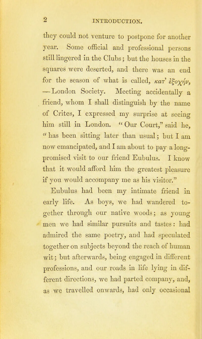 they could not venture to postpone for another year. Some official and professional persons still lingered in the Clubs; but the houses in the squares were deserted, and there was an end for the season of what is called, /car s^ox^v, — London Society. Meeting accidentally a friend, whom I shall distinguish by the name of Crites, I expressed my surprise at seeing him still in London.  Our Court, said he,  has been sitting later than usual; but I am now emancipated, and I am about to pay a long- promised visit to our friend Eubulus. I know that it would affiDrd him the greatest pleasure if you would accompany me as his visitor. Eubulus had been my intimate friend in early life. As boys, we had wandered to- gether through our native woods; as yoimg men we had similar pursuits and tastes: had admired the same poetry, and had speculated together on subjects beyond the reach of human wit; but afterwards, being engaged in different professions, and oiu' roads in life lying in dif- ferent directions, we had parted company, and, as we travelled onwards, had only occasional