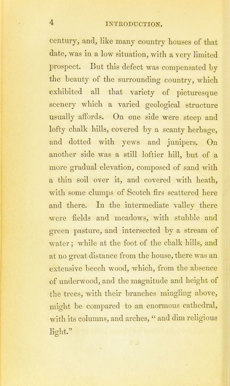 century, and, like many country houses of that date, was in a low situation, with a very limited I)rospect. But this defect was compensated by the beauty of the surrounding country, which exhibited all that variety of picturesque scenery which a varied geological structure usually affords. On one side were steep and lofty chalk hills, covered by a scanty herbage, and dotted with yews and junipers. On another side was a still loftier hill, but of a more gradual elevation, composed of sand with a thin soil over it, and covered with heath, with some clrnnps of Scotch firs scattered here and there. In the intermediate valley there were fields and meadows, with stubble and green pasture, and intersected by a stream of water; while at the foot of the chalk hills, and at no great distance from the house, there was an extensive beech wood, which, from the absence of underwood, and the magnitude and height of the trees, with their branches mingling above, might be compared to an enormous cathedral, with its columns, and arches,  and dun religious light.