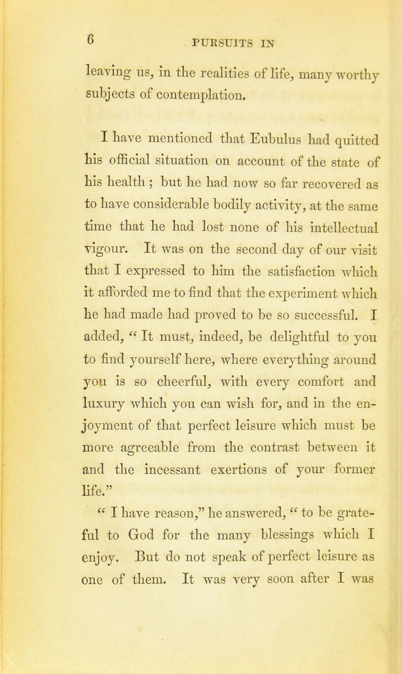 leaving us, in the realities of life, many worthy subjects of contemplation. I have mentioned that Eubulus had quitted his official situation on account of the state of his health ; but he had now so far recovered as to have considerable bodily activity, at the same time that he had lost none of his intellectual vigour. It was on the second day of our visit that I expressed to him the satisfaction which it afforded me to find that the experiment wliich he had made had proved to be so successful. I added,  It must, indeed, be delightful to you to find yourself here, where everything around you is so cheerful, with every comfort and luxury which you can wish for, and in the en- joyment of that perfect leisure which must be more agreeable from the contrast between it and the incessant exertions of your former life.  I have reason, he answered,  to be grate- ful to God for the many blessings which I enjoy. But do not speak of jDerfect leisure as one of them. It was very soon after I was