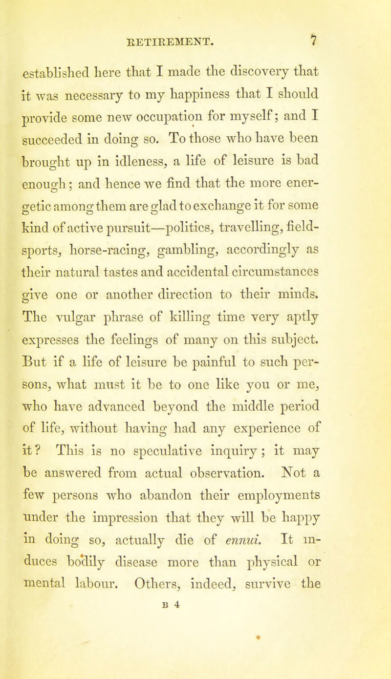 established here that I made the discovery that it was necessary to my happiness that I should provide some new occupation for myself; and I succeeded in doing so. To those who have been brought up in idleness, a life of leisure is bad enouo-h: and hence we find that the more ener- getic among them are glad to exchange it for some kind of active pursuit—politics, travelling, field- sports, horse-racing, gambling, accordingly as their natural tastes and accidental circumstances give one or another direction to their minds. The vulgar phrase of killing time very aptly expresses the feelings of many on this subject. But if a life of leisure be painful to such per- sons, what must it be to one like you or me, who have advanced beyond the middle period of life, without having had any experience of it ? This is no speculative inquiry ; it may be answered from actual observation. Not a few persons who abandon their employments under the impression that they will be happy in doing so, actually die of ennui. It in- duces bo'dily disease more than physical or mental labour. Others, indeed, survive the