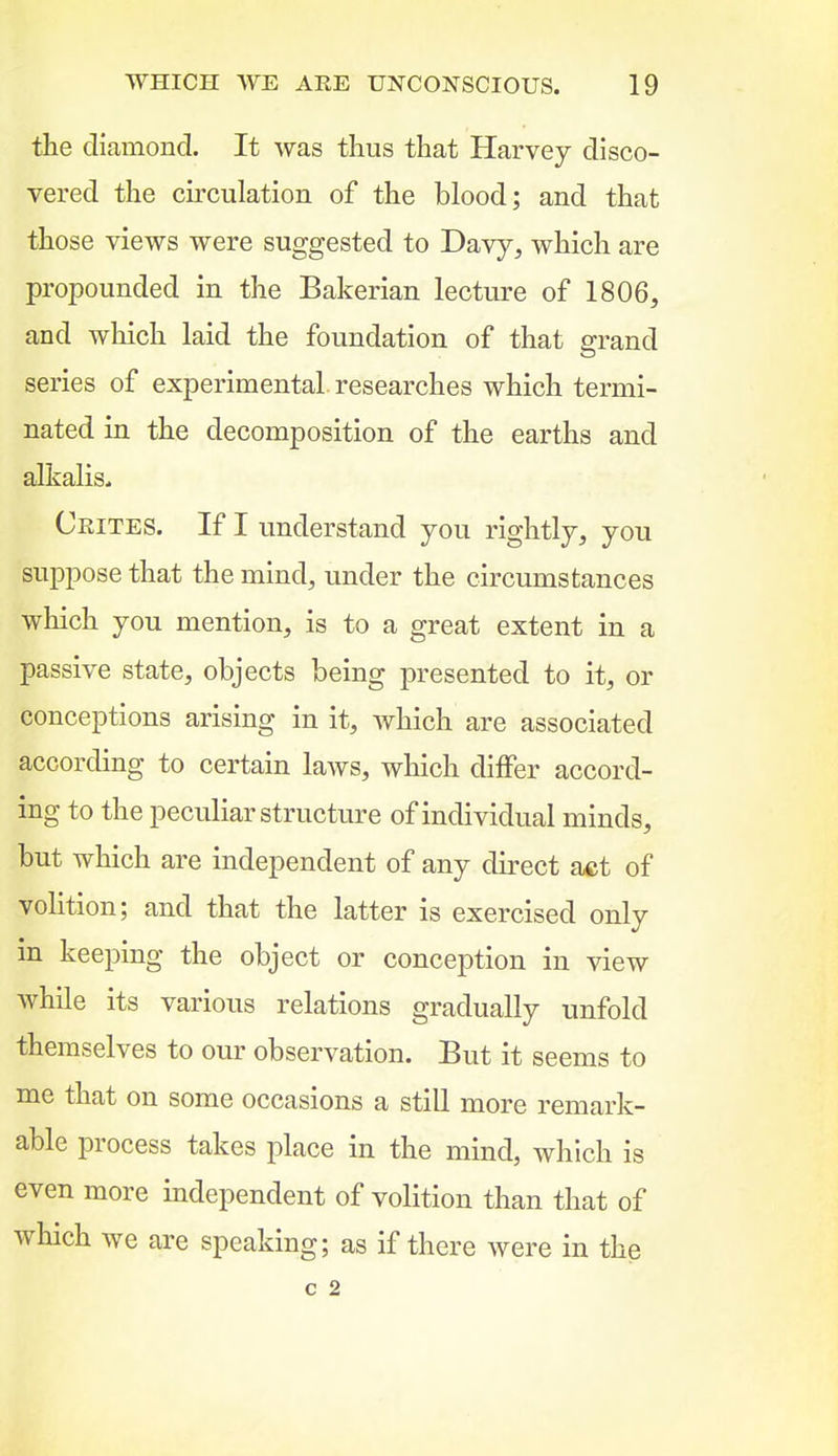 the diamond. It was thus that Harvey disco- vered the circulation of the blood; and that those views were suggested to Davy, which are propounded in the Bakerian lecture of 1806, and which laid the foundation of that g-rand series of experimental researches which termi- nated in the decomposition of the earths and alkalis^ Crites. If I understand you rightly, you suppose that the mind, under the circumstances which you mention, is to a great extent in a passive state, objects being presented to it, or conceptions arising in it, which are associated according to certain laAvs, which differ accord- ing to the peculiar structure of individual minds, but which are independent of any direct act of volition; and that the latter is exercised only in keeping the object or conception in view while its various relations gradually unfold themselves to our observation. But it seems to me that on some occasions a still more remark- able process takes place in the mind, which is even more independent of volition than that of which we are speaking; as if there were in the