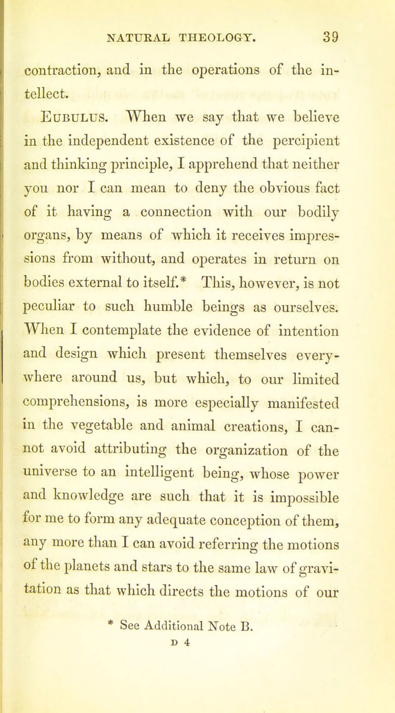 contraction, and in the operations of the in- tellect. EuBULUS. When we say that we believe in the independent existence of the percipient and thinking principle, I apprehend that neither you nor I can mean to deny the obvious fact of it having a connection with our bodily organs, by means of which it receives impress sions from without, and operates in return on bodies external to itself.* This, however, is not peculiar to such humble beings as ourselves. When I contemplate the evidence of intention and design which present themselves every- where around us, but which, to our limited comprehensions, is more especially manifested in the vegetable and animal creations, I can- : not avoid attributing the organization of the universe to an intelligent being, whose power and knowledge are such that it is impossible for me to form any adequate conception of them, any more than I can avoid referring the motions of the planets and stars to the same law of gravi- tation as that which directs the motions of our * See Additional Note B. s 4