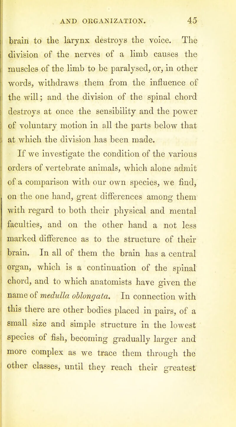 brain to the larynx destroys the voice. The division of the nerves of a limb causes the muscles of the limb to be paralysed, or, in other words, withdraws them from the influence of the will; and the division of the spinal chord destroys at once the sensibility and the power of voluntary motion in all the parts below that at which the division has been made. If we investigate the condition of the various orders of vertebrate animals, which alone admit of a comparison with our own species, we find, on the one hand, great differences among them with regard to both their physical and mental faculties, and on the other hand a not less marked difference as to the structure of their brain. In all of them the brain has a central organ, which is a continuation of the spinal chord, and to which anatomists have given the name of medulla oblongata. In connection with I this there are other bodies placed in pairs, of a j small size and simple structure in the lowest : species of fish, becoming gradually larger and I more complex as we trace them through the I other classes, until they reach their greatest