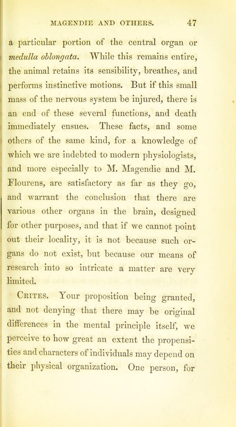a particular portion of the central organ or medulla oblongata. While this remains entire, the animal retains its sensibility, breathes, and performs instinctive motions. But if this small mass of the nervous system be injured, there is an end of these several functions, and death immediately ensues. These facts, and some others of the same kind, for a knowledge of which we are indebted to modern physiologists, and more especially to M. Magendie and M. Flourens, are satisfactory as far as they o-q, and warrant the conclusion that there are various other organs in the brain, designed for other purposes, and that if we cannot point out their locality, it is not because such or- gans do not exist, but because our means of research into so intricate a matter are very limited. • Crites. Your proposition being granted, and not denying that there may be original differences in the mental principle itself, we perceive to how great an extent the propensi- ties and characters of individuals may depend on their physical organization. One person, for
