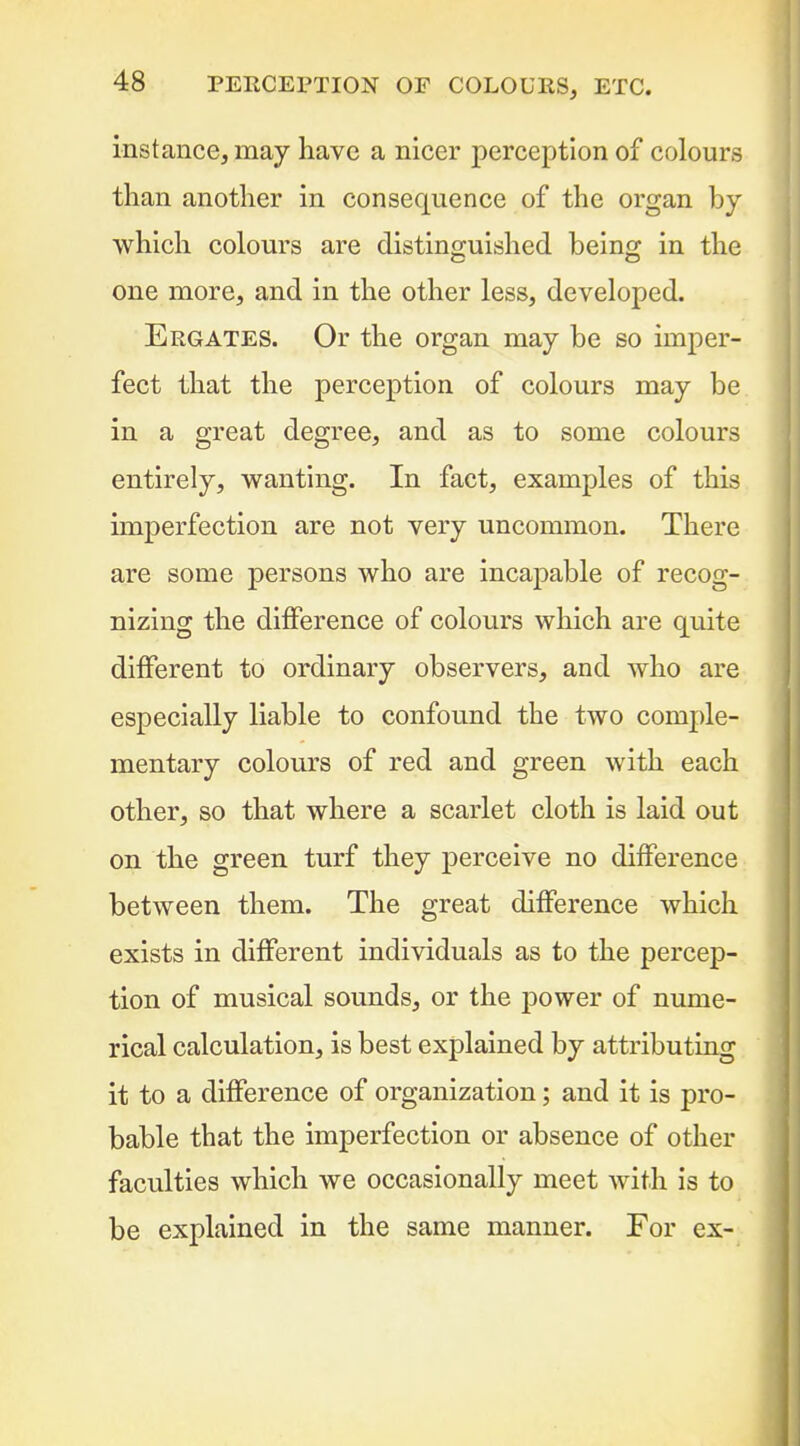 instance, may have a nicer perception of colours than another in consequence of the organ by which colours are distinguished being in the one more, and in the other less, developed. Ergates. Or the organ may be so imper- fect that the perception of colours may be in a great degree, and as to some colours entirely, wanting. In fact, examples of this imperfection are not very uncommon. There are some persons who are incapable of recog- nizing the difference of colours which are quite different to ordinary observers, and who are especially liable to confound the two comple- mentary colours of red and green with each other, so that where a scarlet cloth is laid out on the green turf they perceive no difference between them. The great difference which exists in different individuals as to the percep- tion of musical sounds, or the j)ower of nume- rical calculation, is best explained by attributing it to a difference of organization; and it is pro- bable that the imperfection or absence of other faculties which we occasionally meet with is to be explained in the same manner. For ex-;