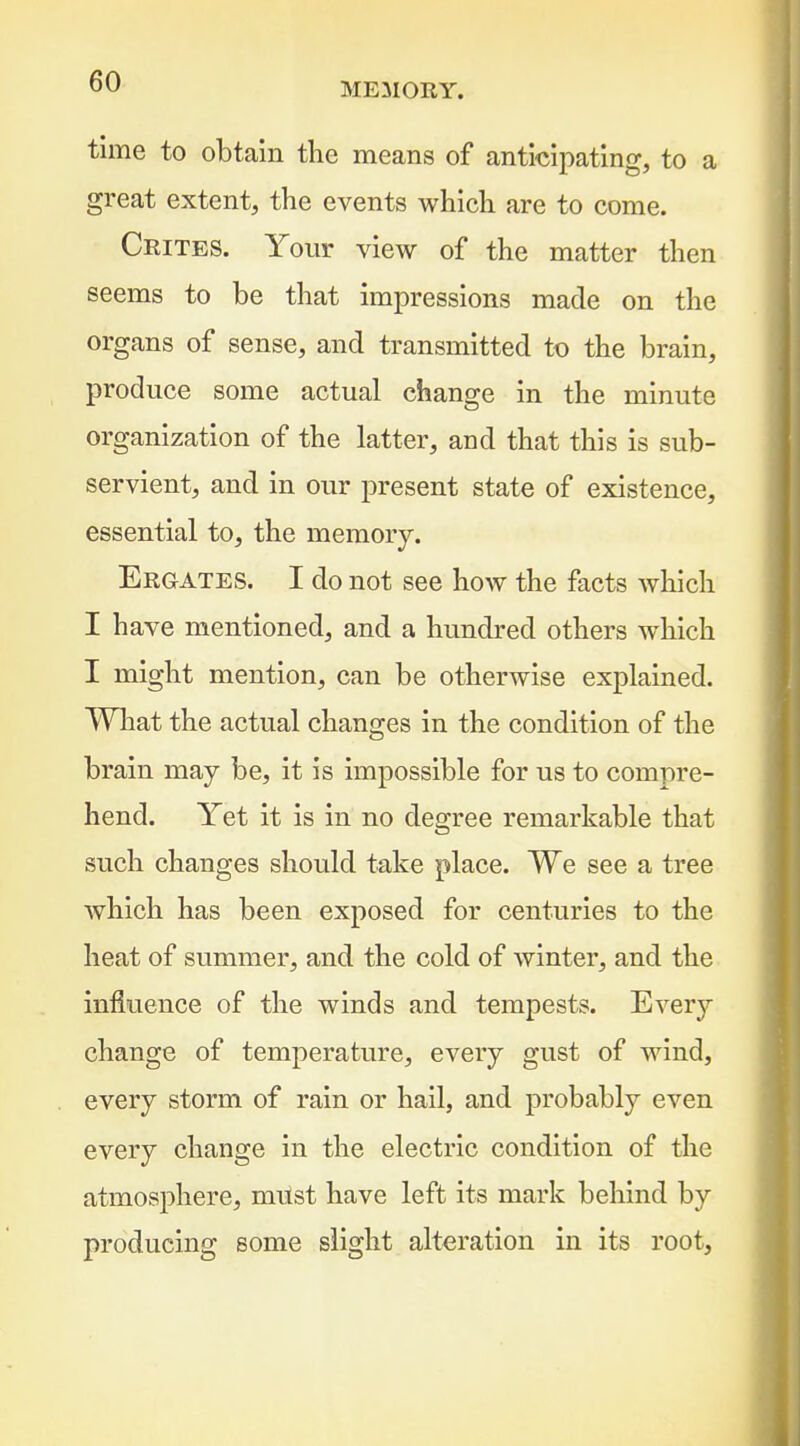 MEilOEY. time to obtain the means of anticipating, to a great extent, the events which are to come. Crites. Your view of the matter then seems to be that impressions made on the organs of sense, and transmitted to the brain, produce some actual change in the minute organization of the latter, and that this is sub- servient, and in our present state of existence, essential to, the memory. Ergates. I do not see how the facts which I have mentioned, and a hundred others w^hich I might mention, can be otherwise explained. What the actual changes in the condition of the brain may be, it is impossible for us to compre- hend. Yet it is in no degree remarkable that such changes should take place. We see a tree Avhich has been exposed for centuries to the heat of summer, and the cold of winter, and the influence of the winds and tempests. Every change of temperature, every gust of wind, every storm of rain or hail, and probably even every change in the electric condition of the atmosj^here, must have left its mark behind by producing some slight alteration in its root,