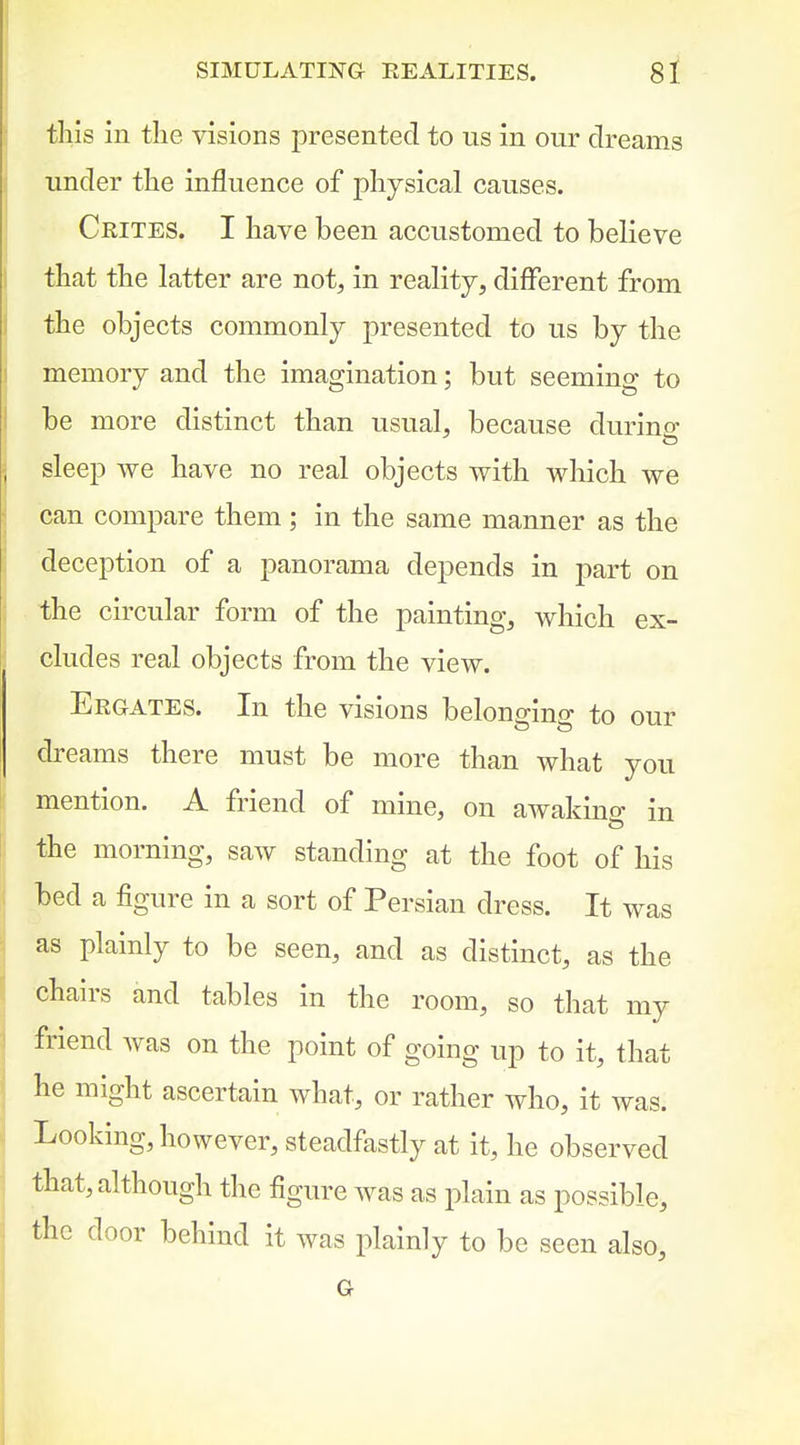 this in the visions presented to us in our dreams under the influence of johysical causes. Crites. I have been accustomed to believe that the latter are not, in reality, different from the objects commonly presented to us by the memory and the imagination; but seeming to be more distinct than usual, because during sleep we have no real objects with which we can compare them; in the same manner as the deception of a panorama depends in part on the circular form of the painting, which ex- cludes real objects from the view. Ergates. In the visions belongino- to our dreams there must be more than what you mention. A friend of mine, on awakino- in the morning, saw standing at the foot of his bed a figure in a sort of Persian dress. It was as plainly to be seen, and as distinct, as the chairs and tables in the room, so that my friend was on the point of going up to it, that he might ascertain what, or rather who, it was. Looking, however, steadfastly at it, he observed that, although the figure was as plain as possible, the door behind it was plainly to be seen also, G