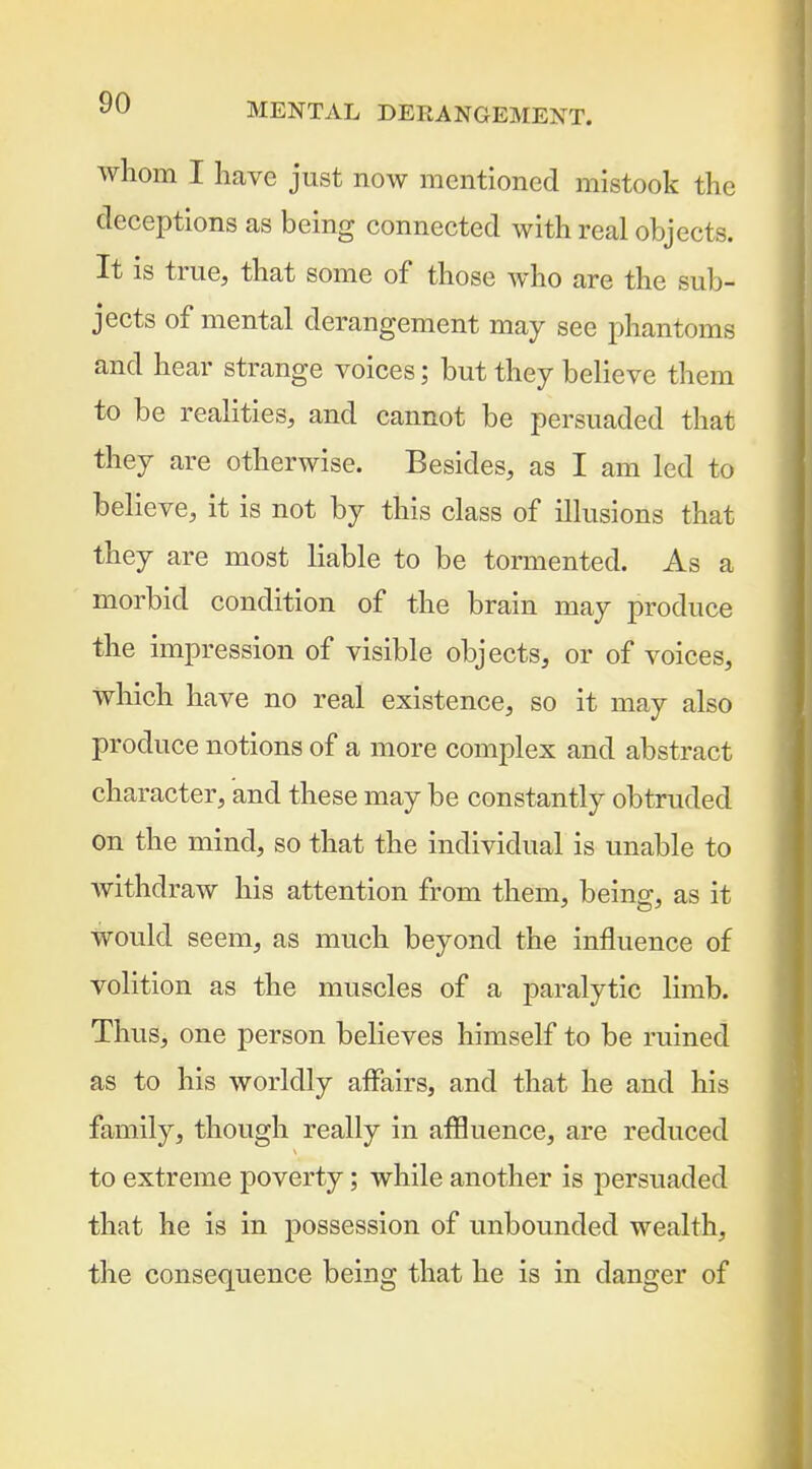 whom I have just now mentioned mistook the deceptions as being connected with real objects. It is true, that some of those who are the sub- jects of mental derangement may see phantoms and hear strange voices; but they believe them to be realities, and cannot be persuaded that they are otherwise. Besides, as I am led to believe, it is not by this class of illusions that they are most liable to be tormented. As a morbid condition of the brain may produce the impression of visible objects, or of voices, which have no real existence, so it may also produce notions of a more complex and abstract character, and these may be constantly obtruded on the mind, so that the individual is unable to withdraw his attention from them, being, as it would seem, as much beyond the influence of volition as the muscles of a paralytic limb. Thus, one person believes himself to be ruined as to his worldly affairs, and that he and his family, though really in afHuence, are reduced to extreme poverty; while another is persuaded that he is in possession of unbounded wealth, the consequence being that he is in danger of