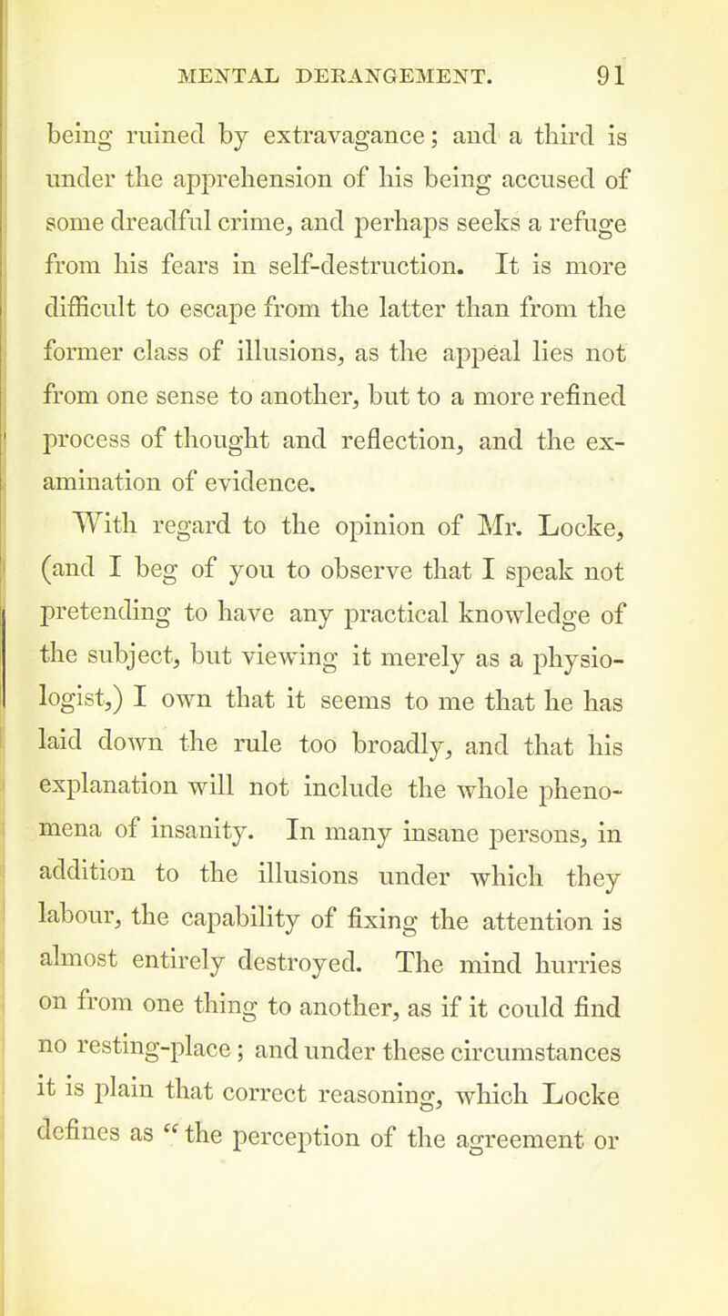 being ruined by extravagance; and a third is under the apprehension of his being accused of some dreadful crime, and perhaps seeks a refuge from his fears in self-destruction. It is more difficult to escape from the latter than from the former class of illusions, as the apjDeal lies not from one sense to another, but to a more refined process of thought and reflection, and the ex- amination of evidence. With regard to the opinion of Mr. Locke, (and I beg of you to observe that I speak not pretending to have any practical knowledge of the subject, but viewing it merely as a physio- logist,) I own that it seems to me that he has laid doAvn the rule too broadly, and that his explanation will not include the whole pheno- mena of insanity. In many insane persons, in addition to the illusions under which they labour, the capability of fixing the attention is almost entirely destroyed. The mind hurries on from one thing to another, as if it could find no resting-place; and under these circumstances it is plain that correct reasoning, which Locke defines as  the perception of the agreement or