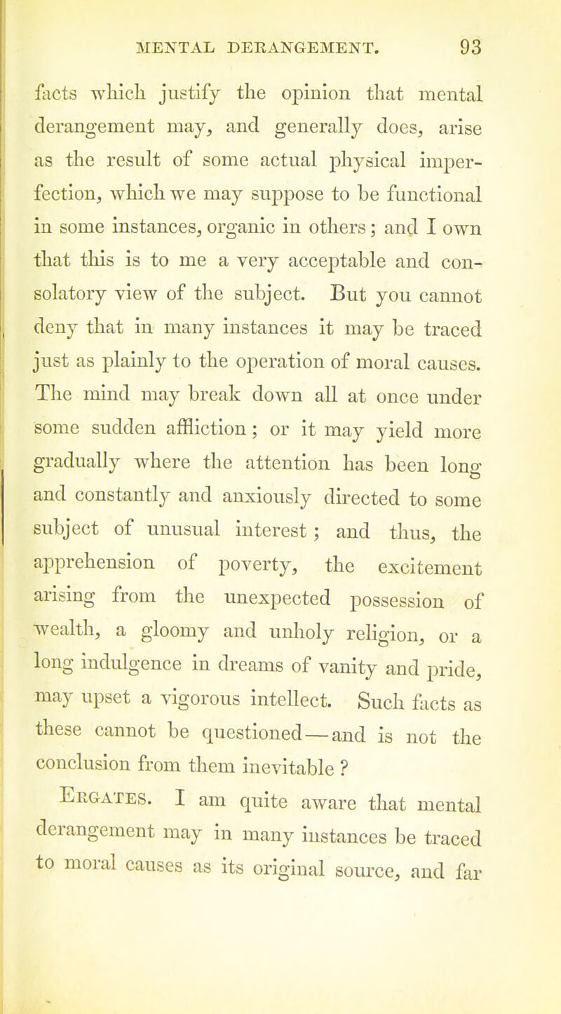 facts wliich justify the opinion that mental derangement may, and generally does, arise as the result of some actual physical imper- fection, which we may suj)pose to be functional in some instances, organic in others; and I own that this is to me a very acceptable and con- solatory view of the subject. But you cannot deny that in many instances it may be traced just as plainly to the operation of moral causes. The mind may break down all at once under some sudden affliction; or it may yield more gradually where the attention has been long and constantly and anxiously directed to some subject of unusual interest; and thus, the apprehension of poverty, the excitement arising from the unexpected possession of wealth, a gloomy and unholy religion, or a long indulgence in dreams of vanity and pride, may upset a vigorous intellect. Such flicts as these cannot be questioned—and is not the conclusion from them inevitable ? Ergates. I am quite aware that mental derangement may in many instances be traced to moral causes as its original source, and far