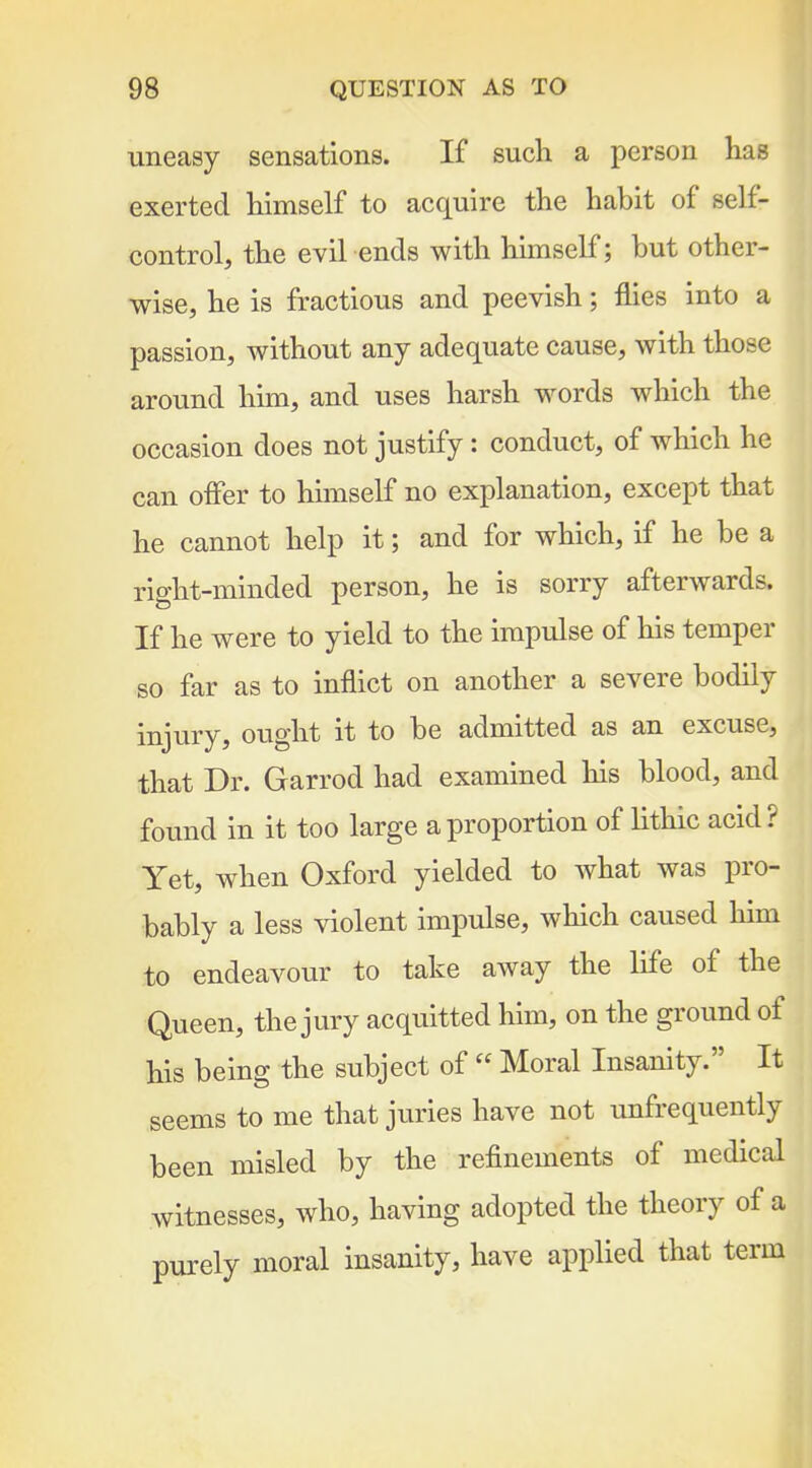 uneasy sensations. If such a person has exerted himself to acquire the habit of self- control, the evil ends with himself; but other- wise, he is fractious and peevish; flies into a passion, without any adequate cause, with those around him, and uses harsh words which the occasion does not justify: conduct, of which he can offer to himself no explanation, except that he cannot help it; and for which, if he be a right-minded person, he is sorry afterwards. If he were to yield to the impulse of his temper so far as to inflict on another a severe bodily injury, ought it to be admitted as an excuse, that Dr. Garrod had examined his blood, and found in it too large a proportion of lithic acid? Yet, when Oxford yielded to what was pro- bably a less violent impulse, which caused him to endeavour to take away the life of the Queen, the jury acquitted him, on the ground of his being the subject of  Moral Insanity. It seems to me that juries have not unfrequently been misled by the refinements of medical witnesses, who, having adopted the theory of a purely moral insanity, have applied that term